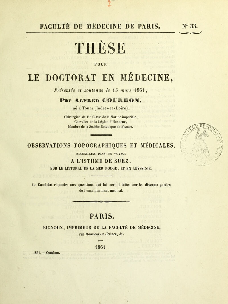 FACULTÉ DE MÉDECINE DE PARIS N” 33. THÈSE POUR LE DOCTORAT EN MÉDECINE, Présentée et soutenue le 15 mars 1861 , Par iISSOFV, né à Tours (Indre-et-Loire), Chirurgien de U® Classe de la Marine impériale, Chevalier de la Légion d’Honneur, Membre de la Société Botanique de France. OBSERVATIONS TOPOGRAPHIQUES ET MÉDICALES, RECUEILLIES DANS UN VOYAGE A L’ISTHME DE SUEZ, SUR LE LITTORAL DE LA MER ROUGE, ET EN ABYSSINIE. Le Candidat répondra aux questions qui lui seront faites sur les diverses parties de l’enseignement médical. PARIS. RIGNOUX, IMPRIMEUR DF, LA FACULTÉ DE MÉDECINE, rue Monsieur-le-Prince, 31. 1861. — Courbon. 1861