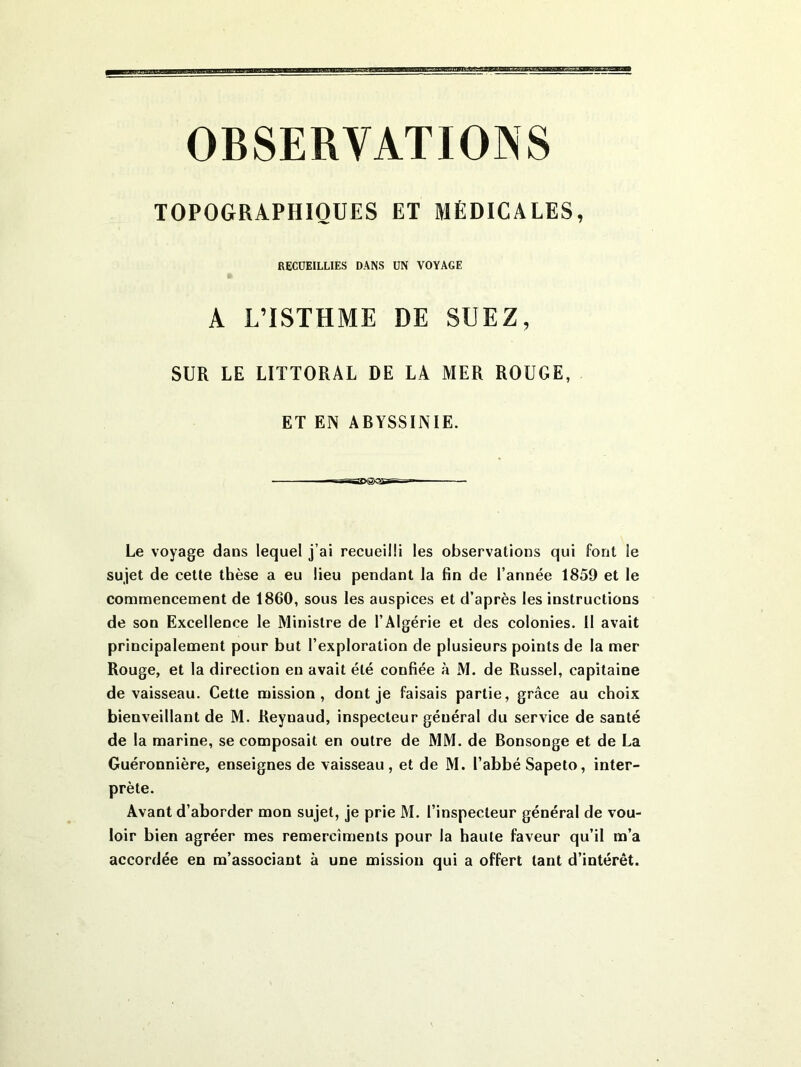 OBSERVATIONS TOPOGRAPHIQUES ET MÉDICALES, RECUEILLIES DANS UN VOYAGE A L’ISTHME DE SUEZ, SUR LE LITTORAL DE LA MER ROUGE, ET EN ABYSSINIE. I i~ajx5>asi—  - Le voyage dans lequel j’ai recueilli les observations qui font le sujet de cette thèse a eu lieu pendant la fin de l’année 1859 et le commencement de 1860, sous les auspices et d’après les instructions de son Excellence le Ministre de l’Algérie et des colonies. 11 avait principalement pour but l’exploration de plusieurs points de la mer Rouge, et la direction en avait été confiée à M. de Russel, capitaine de vaisseau. Cette mission, dont je faisais partie, grâce au choix bienveillant de M. Reynaud, inspecteur général du service de santé de la marine, se composait en outre de MM. de Bonsonge et de La Guéronnière, enseignes de vaisseau , et de M. l’abbé Sapeto, inter- prète. Avant d’aborder mon sujet, je prie M. l’inspecteur général de vou- loir bien agréer mes remercîments pour la haute faveur qu’il m’a accordée en m’associant à une mission qui a offert tant d’intérêt.