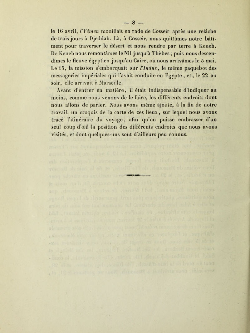 Je 16 avril, l’Yémen mouillait en rade de Cosseîr après une relâche de trois jours à Djeddah. Là, à Cosseir, nous quittâmes notre bâti- ment pour traverser le désert et nous rendre par terre à Keneh. De Keneh nous remontâmes le Nil jusqu’à Thèbes ; puis nous descen- dimes le fleuve égyptien jusqu’au Caire, où nous arrivâmes le 5 mai. Le 15, la mission s’embarquait sur L’Indus, le même paquebot des messageries impériales qui l’avait conduite en Égypte , et, le 22 au soir, elle arrivait à Marseille. Avant d’entrer en matière, il était indispensable d’indiquer au moins, comme nous venons de le faire, les différents endroits dont nous allons de parler. Nous avons même ajouté, à la fin de notre travail, un croquis de la carte de ces lieux, sur lequel nous avons tracé l’itinéraire du voyage, afin qu’on puisse embrasser d’un seul coup d’œil la position des différents endroits que nous avons visités, et dont quelques-uns sont d’ailleurs peu connus.