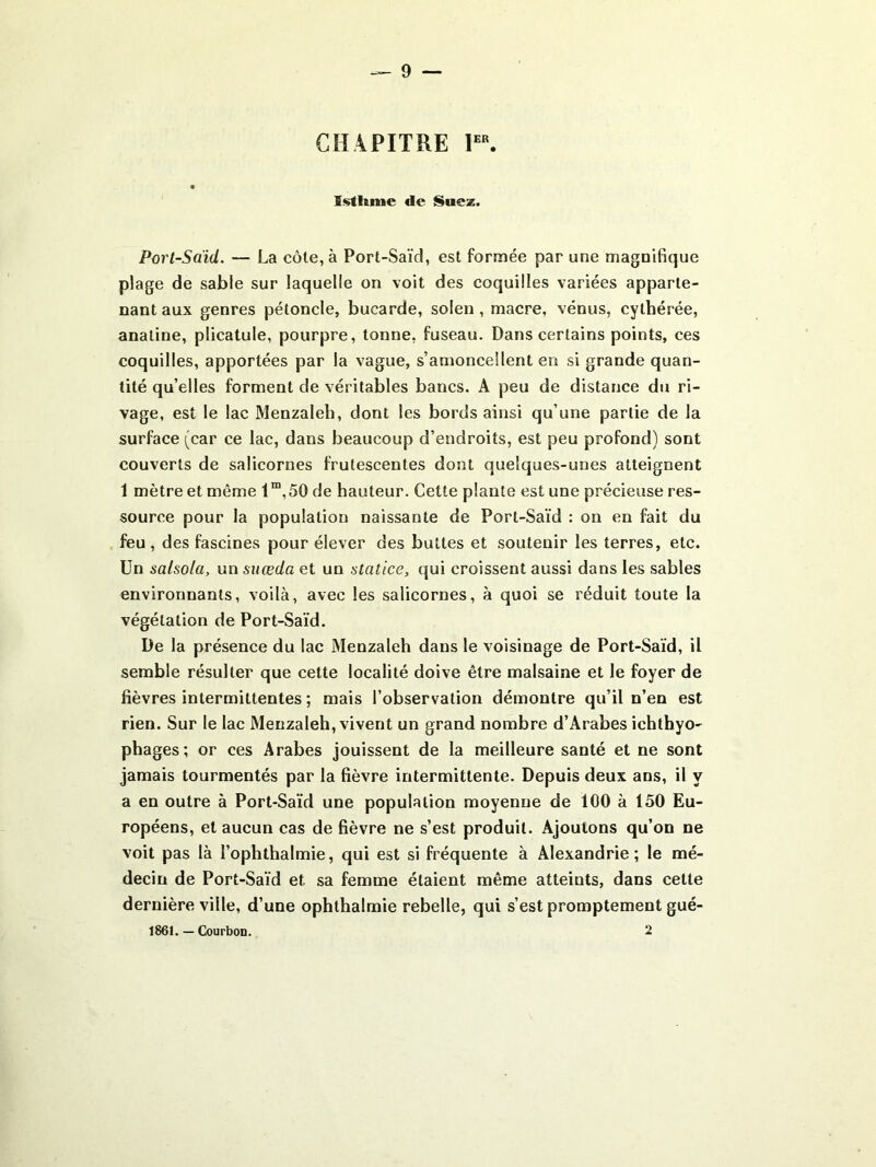 CHAPITRE Istimic de Suez. Port-Saïd. — La côte, à Port-Saïd, est formée par une magnifique plage de sable sur laquelle on voit des coquilles variées apparte- nant aux genres pétoncle, bucarde, solen, macre, venus, cythérée, anatine, plicatule, pourpre, tonne, fuseau. Dans certains points, ces coquilles, apportées par la vague, s’amoncellent en si grande quan- tité qu’elles forment de véritables bancs. A peu de distance du ri- vage, est le lac Menzaleh, dont les bords ainsi qu’une partie de la surface (car ce lac, dans beaucoup d’endroits, est peu profond) sont couverts de salicornes frutescentes dont quelques-unes atteignent 1 mètre et même 1“,50 de hauteur. Cette plante est une précieuse res- source pour la population naissante de Port-Saïd : on en fait du feu , des fascines pour élever des buttes et soutenir les terres, etc. Un salsola, un suæda et un statice, qui croissent aussi dans les sables environnants, voilà, avec les salicornes, à quoi se réduit toute la végétation de Port-Saïd. De la présence du lac Menzaleh dans le voisinage de Port-Saïd, il semble résulter que cette localité doive être malsaine et le foyer de fièvres intermittentes ; mais l’observation démontre qu’il n’en est rien. Sur le lac Menzaleh, vivent un grand nombre d’Arabes ichthyo- phages; or ces Arabes jouissent de la meilleure santé et ne sont jamais tourmentés par la fièvre intermittente. Depuis deux ans, il y a en outre à Port-Saïd une population moyenne de 100 à 150 Eu- ropéens, et aucun cas de fièvre ne s’est produit. Ajoutons qu’on ne voit pas là l’ophthalmie, qui est si fréquente à Alexandrie; le mé- decin de Port-Saïd et sa femme étaient même atteints, dans celte dernière ville, d’une ophthalmie rebelle, qui s’est promptement gué- 1861. — Courbon. 2