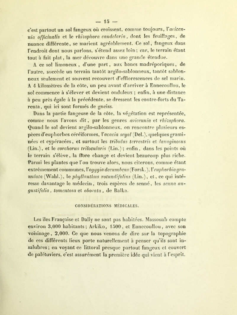 c’est partout un sol fangeux où croissent, comme toujours, \'ai’icen- nia officinalis et le rhizopfiora cmidelaria, dont les feuillages, de nuance différente, se marient agréablement. Ce sol, fangeux dans l’endroit dont nous parlons, s’étend assez loin; car, le terrain étant tout à fait plat, la mer découvre dans une grande étendue. A ce sol limoneux , d’une part, aux bancs madréporiques, de l’autre, succède un terrain tantôt argilo-sablonneux, tantôt sablon- neux seulement et souvent recouvert d’efflorescences de sel marin. A 4 kilomètres de la côte, un peu avant d’arriver à Ennecoullou, le sol commence à s’élever et devient onduleux ; enfin, à une distance à peu près égale à la précédente, se dressent les contre-forts du Ta- renta, qui ici sont formés de gneiss. Dans la partie fangeuse de la côte, la végétation est représentée, comme nous l’avons dit, par les genres avicennia et rhizophora. Quand le sol devient argilo-sablonneux, on rencontre plusieurs es- pèces d’euphorbes céréiformes, Vacacia seyal (Del.), quelques grami- nées et cypéracées, et surtout les Iribiilus terrestris et famiginosus (Lin.), et le corcfiorus trilocularis (Lin.) ; enfin, dans les points où le terrain s’élève, la fîore change et devient beaucoup plus riche. Parmi les plantes que l’on trouve alors, nous citerons, comme étant extrêmement communes, Vogygia decumbens (Forsk.), Vcuphorbiagra- nulata (Wahl.), \e plujüanthus rotundifo/ins (Lin.), et, ce qui inté- resse davantage le médecin, trois espèces de senné, les senna an- giistifolia, tomentosa et obocata, de Balka. CONSIDÉRATIONS MÉDICALES. Les îles Française et Daily ne sont pas habitées. Massouah compte environ 3,000 habitants; Arkiko, 1500, et Ennecoullou, avec son voisinage, 2,000. Ce que nous venons de dire sur la topographie de ces différents lieux porte naturellement à penser qu’ils sont in- salubres; en voyant ce littoral presque partout fangeux et couvert de palétuviers, c’est assurément la première idée qui vient à l’esprit.