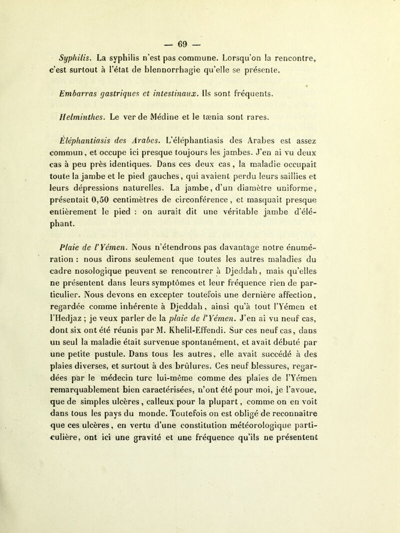 Syphilis. La syphilis n’est pas commune. Lorsqu’on la rencontre, c’est surtout à l’état de blennorrhagie qu’elle se présente. Embarras gastriques et intestinaux. Ils sont fréquents. Helminthes. Le ver de Médine et le lænia sont rares. Éléphantiasis des Arabes. L’éléphantiasis des Arabes est assez commun, et occupe ici presque toujours les jambes. J’en ai vu deux cas à peu près identiques. Dans ces deux cas, la maladie occupait toute la jambe et le pied gauches, qui avaient perdu leurs saillies et leurs dépressions naturelles. La jambe, d’un diamètre uniforme, présentait 0,50 centimètres de circonférence, et masquait presque entièrement le pied ; on aurait dit une véritable jambe d’élé- phant. Plaie de l’Yémen. Nous n’étendrons pas davantage notre énumé- ration : nous dirons seulement que toutes les autres maladies du cadre nosologique peuvent se rencontrer à Djeddah, mais qu’elles ne présentent dans leurs symptômes et leur fréquence rien de par- ticulier. Nous devons en excepter toutefois une dernière affection, regardée comme inhérente à Djeddah, ainsi qu’à tout l’Yémen et l’Hedjaz ; je veux parler de la plaie de l’Yémen. J’en ai vu neuf cas, dont six ont été réunis parM. Khelil-Effendi. Sur ces neuf cas, dans un seul la maladie était survenue spontanément, et avait débuté par une petite pustule. Dans tous les autres, elle avait succédé à des plaies diverses, et surtout à des brûlures. Ces neuf blessures, regar- dées par le médecin turc lui-même comme des plaies de l’Yémen remarquablement bien caractérisées, n’ont été pour moi, je l’avoue, que de simples ulcères, calleux pour la plupart, comme on en voit dans tous les pays du monde. Toutefois on est obligé de reconnaître que ces ulcères, en vertu d’une constitution météorologique parti- culière, ont ici une gravité et une fréquence qu’ils ne présentent