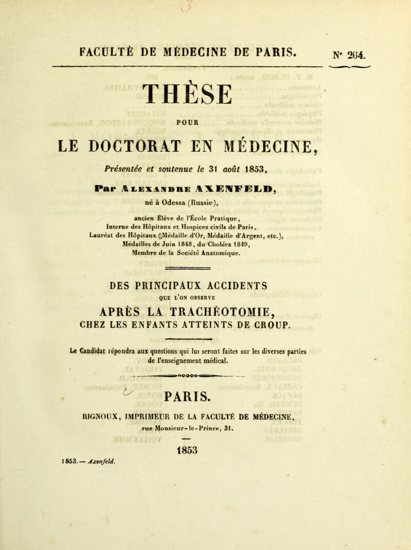 FACULTÉ DE MÉDECINE DE PARIS N' 2U4. THÈSE POUR LE DOCTORAT EN MÉDECINE, Présentée et soutenue le 31 août 1853, Par iLEXANDRG i\GMFELD, né à Odessa (Russie), ancien Élève de l’École Pratique, Interne des Hôpitaux et Hospices civils de Paris, Lauréat des Hôpitaux ([Médaille d’Or, Médaille d’Argent, etc.), Médailles de Juin 1848, du Choléra 1849, Membre de la Société Anatomique. DES PRINCIPAUX ACCIDENTS QUE L’ON OBSERVE APRÈS LA TRACHÉOTOMIE, CHEZ LES ENFANTS ATTEINTS DE CROUP. Le Candidat îépondra aux questions qui lui seront faites sur les diverses parties de l’enseignement médical. .«HHMtO-.» ■ PARIS. R1GNOUX, IMPRIMEUR DE LA FACULTÉ DE MÉDECINE, rue Monsieur-Ie-Prince, 31. 1853 S 853. — Axtnjeld.