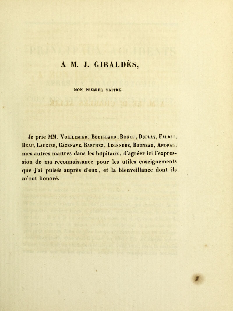 A M. J. GIRALDÈS, MON PREMIER MAÎTRE. Je prie MM. Voillemier, Bouillaud , Roger , Duplay, Falret, Beau, Laugier, Cazenaye, Barthez, Legendre, Bouneau, Andrai., mes autres maîtres dans les hôpitaux, d’agréer ici l’expres- sion de ma reconnaissance pour les utiles enseignements que j’ai puisés auprès d’eux, et la bienveillance dont ils m’ont honoré.