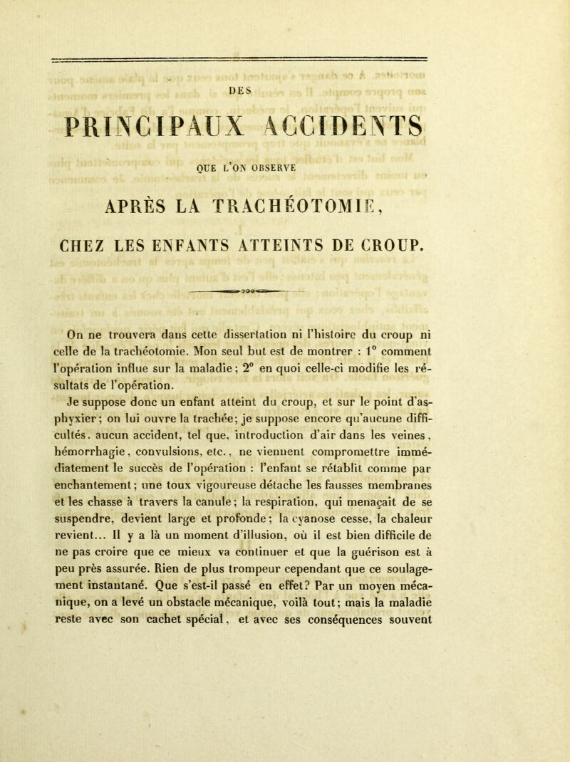 DES PRINCIPAUX ACCIDENTS QUE L’OlN OBSERVE APRÈS LA TRACHÉOTOMIE, CHEZ LES ENFANTS ATTEINTS DE CROUP. On ne trouvera dans cette dissertation ni l’histoire du croup ni celle de la trachéotomie. Mon seul but est de montrer : 1° comment l’opération influe sur la maladie ; 2° en quoi celle-ci modifie les ré- sultats de l’opération. Je suppose donc un enfant atteint du croup, et sur le point d’as- phyxier; on lui ouvre la trachée; je suppose encore qu’aucune diffi- cultés. aucun accident, tel que, introduction d’air dans les veines, hémorrhagie, convulsions, etc., ne viennent compromettre immé- diatement le succès de l’opération : l’enfant se rétablit comme par enchantement ; une toux vigoureuse détache les fausses membranes et les chasse à travers la canule; la respiration, qui menaçait de se suspendre, devient large et profonde; la cyanose cesse, la chaleur revient... Il y a là un moment d’illusion, où il est bien difficile de ne pas croire que ce mieux va continuer et que la guérison est à peu près assurée. Rien de plus trompeur cependant que ce soulage- ment instantané. Que s’est-il passé en effet? Par un moyen méca- nique, on a levé un obstacle mécanique, voilà tout; mais la maladie reste avec son cachet spécial, et avec ses conséquences souvent