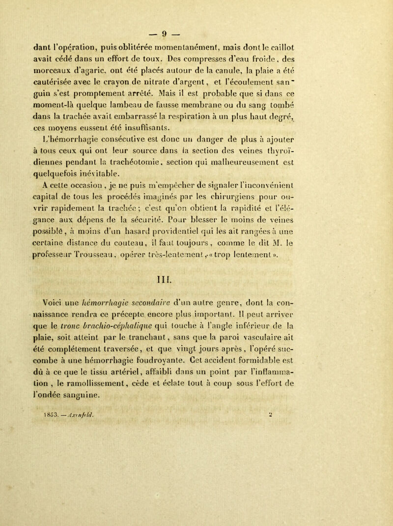 dant l’opération, puis oblitérée momentanément, mais dont le caillot avait cédé dans un effort de toux. Des compresses d’eau froide, des morceaux d’agaric, ont été placés autour de la canule, la plaie a été cautérisée avec le crayon de nitrate d’argent, et l’écoulement san- guin s’est promptement arrêté. Mais il est probable que si dans ce moment-là quelque lambeau de fausse membrane ou du sang tombé dans la trachée avait embarrassé la respiration à un plus haut degré, ces moyens eussent été insuffisants. L’hémorrhagie consécutive est donc un danger de plus à ajouter à tous ceux qui ont leur source dans la section des veines thyroï- diennes pendant la trachéotomie, section qui malheureusement est quelquefois inévitable. A cette occasion , je ne puis m’empêcher de signaler l’inconvénient capital de tous les procédés imaginés par les chirurgiens pour ou- vrir rapidement la trachée; c’est qu’on obtient la rapidité et l’élé- gance aux dépens de la sécurité. Pour blesser le moins de veines possible, h moins d’un hasard providentiel qui les ait rangées à une certaine distance du couteau, il faut toujours, comme le dit 31. le professeur Trousseau. opérer très-lentement,•« trop lentement». III. Voici une hémorrhagie secondaire d’un autre genre, dont la con- naissance rendra ce précepte encore plus important. Il peut arriver que le tronc bracliio-céphalique qui touche à l’angle inférieur de la plaie, soit atteint par le tranchant, sans que la paroi vasculaire ait été complètement traversée, et que vingt jours après , l’opéré suc- combe à une hémorrhagie foudroyante. Cet accident formidable est dû à ce que le tissu artériel, affaibli dans un point par l’inflamma- tion , le ramollissement, cède et éclate tout à coup sous l’effort de l’ondée sanguine. 1853. —Axtnftld.