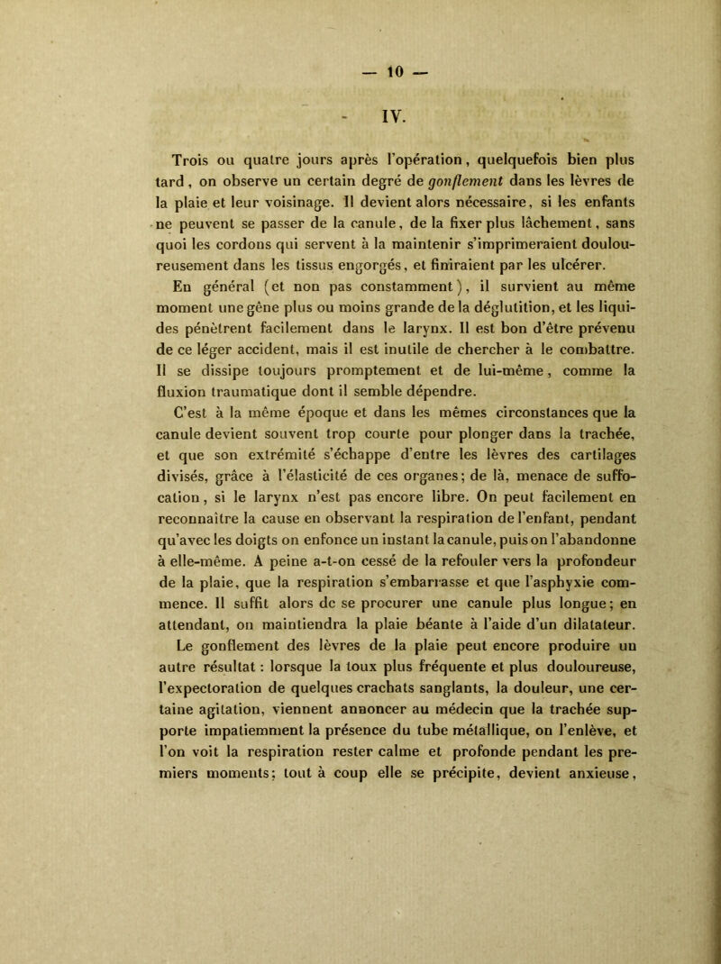 IV. Trois ou quatre jours après l’opération, quelquefois bien plus tard , on observe un certain degré de gonflement dans les lèvres de la plaie et leur voisinage. Il devient alors nécessaire, si les enfants ne peuvent se passer de la canule, de la fixer plus lâchement, sans quoi les cordons qui servent à la maintenir s’imprimeraient doulou- reusement dans les tissus engorgés, et finiraient par les ulcérer. En général (et non pas constamment), il survient au même moment une gêne plus ou moins grande de la déglutition, et les liqui- des pénètrent facilement dans le larynx. Il est bon d’être prévenu de ce léger accident, mais il est inutile de chercher à le combattre. Il se dissipe toujours promptement et de lui-même, comme la fluxion traumatique dont il semble dépendre. C’est à la même époque et dans les mêmes circonstances que la canule devient souvent trop courte pour plonger dans la trachée, et que son extrémité s’échappe d’entre les lèvres des cartilages divisés, grâce à l’élasticité de ces organes; de là, menace de suffo- cation , si le larynx n’est pas encore libre. On peut facilement en reconnaître la cause en observant la respiration de l’enfant, pendant qu’avec les doigts on enfonce un instant la canule, puis on l’abandonne à elle-même. A peine a-t-on cessé de la refouler vers la profondeur de la plaie, que la respiration s’embarrasse et que l’asphyxie com- mence. 11 suffit alors de se procurer une canule plus longue; en attendant, on maintiendra la plaie béante à l’aide d’un dilatateur. Le gonflement des lèvres de la plaie peut encore produire un autre résultat : lorsque la toux plus fréquente et plus douloureuse, l’expectoration de quelques crachats sanglants, la douleur, une cer- taine agitation, viennent annoncer au médecin que la trachée sup- porte impatiemment la présence du tube métallique, on l’enlève, et l’on voit la respiration rester calme et profonde pendant les pre- miers moments; tout à coup elle se précipite, devient anxieuse,