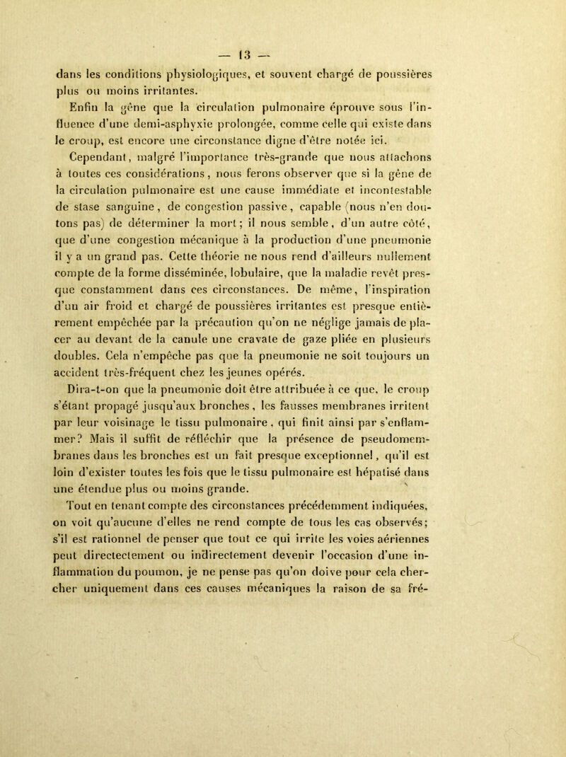 clans les conditions physiologiques, et souvent chargé de poussières plus ou moins irritantes. Enfin la gêne que la circulation pulmonaire éprouve sous fin- fluence d’une demi-asphyxie prolongée, comme Celle qui existe dans le croup, est encore une circonstance digne d’être notée ici. Cependant, malgré l’importance très-grande que nous attachons à toutes ces considérations, nous ferons observer que si la gêne de la circulation pulmonaire est une cause immédiate et incontestable de stase sanguine, de congestion passive, capable (nous n’en dou- tons pas) de déterminer la mort; il nous semble, d’un autre côté, que d’une congestion mécanique à la production d’une pneumonie il y a un grand pas. Cette théorie ne nous rend d’ailleurs nullement compte de la forme disséminée, lobulaire, que la maladie revêt pres- que constamment dans ces circonstances. De même, linspiration d’un air froid et chargé de poussières irritantes est presque entiè- rement empêchée par la précaution qu’on ne néglige jamais de pla- cer au devant de la canule une cravate de gaze pliée en plusieurs doubles. Cela n’empêche pas que la pneumonie ne soit toujours un accident très-fréquent chez les jeunes opérés. Dira-t-on que la pneumonie doit être attribuée à ce que, le croup s’étant propagé jusqu’aux bronches, les fausses membranes irritent par leur voisinage le tissu pulmonaire, qui finit ainsi par s’enflam- mer? Mais il suffit de réfléchir que la présence de pseudomem- branes dans les bronches est un fait presque exceptionnel, qu’il est loin d’exister toutes les fois que le tissu pulmonaire est hépatisé dans une étendue plus ou moins grande. Tout en tenant compte des circonstances précédemment indiquées, on voit qu’aucune d’elles ne rend compte de tous les cas observés; s’il est rationnel de penser que tout ce qui irrite les voies aériennes peut directectement ou indirectement devenir l’occasion d’une in- flammation du poumon, je ne pense pas qu’on doive pour cela cher- cher uniquement dans ces causes mécaniques la raison de sa fré-