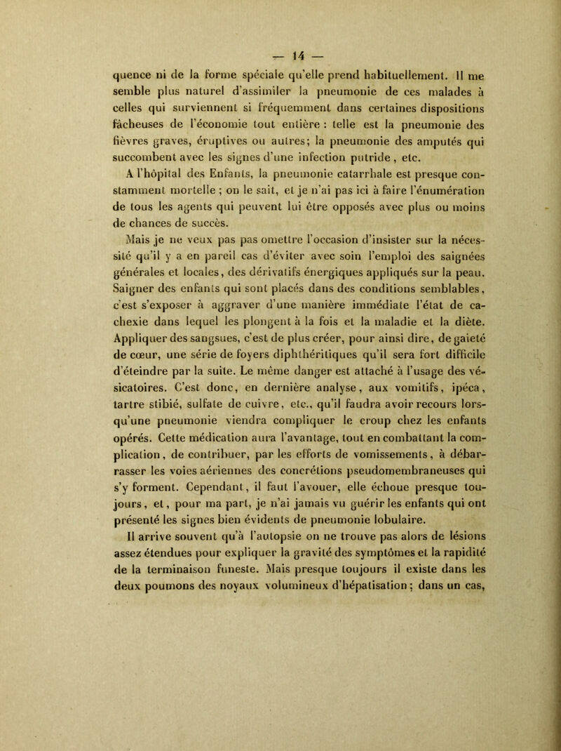 quence ni de ia forme spéciaie qu’elle prend habituellement. Il me semble plus naturel d’assimiler la pneumonie de ces malades à celles qui surviennent si fréquemment dans certaines dispositions fâcheuses de l’économie tout entière : telle est la pneumonie des fièvres graves, éruptives ou autres; la pneumonie des amputés qui succombent avec les signes d’une infection putride , etc. A l’hôpital des Enfants, la pneumonie catarrhale est presque con- stamment mortelle ; on le sait, et je n’ai pas ici à faire l’énumération de tous les agents qui peuvent lui être opposés avec plus ou moins de chances de succès. Mais je ne veux pas pas omettre l’occasion d’insister sur la néces- sité qu’il y a en pareil cas d’éviter avec soin l’emploi des saignées générales et locales, des dérivatifs énergiques appliqués sur la peau. Saigner des enfants qui sont placés dans des conditions semblables, c’est s’exposer à aggraver d’une manière immédiate l’état de ca- chexie dans lequel les plongent à la fois et la maladie et la diète. Appliquer des sangsues, c’est de plus créer, pour ainsi dire, de gaieté de cœur, une série de foyers diphthériliques qu’il sera fort difficile d’éteindre par la suite. Le même danger est attaché à l’usage des vé- sicatoires. C’est donc, en dernière analyse, aux vomitifs, ipéca, tartre stibié, sulfate de cuivre, etc., qu’il faudra avoir recours lors- qu’une pneumonie viendra compliquer le croup chez les enfants opérés. Cette médication aura l’avantage, tout en combattant la com- plication, de contribuer, par les efforts de vomissements, à débar- rasser les voies aériennes des concrétions pseudomembraneuses qui s’y forment. Cependant, il faut l’avouer, elle échoue presque tou- jours , et, pour ma part, je n’ai jamais vu guérir les enfants qui ont présenté les signes bien évidents de pneumonie lobulaire. Il arrive souvent qu’à l’autopsie on ne trouve pas alors de lésions assez étendues pour expliquer la gravité des symptômes et la rapidité de la terminaison funeste. Mais presque toujours il existe dans les deux poumons des noyaux volumineux d’hépatisation; dans un cas,