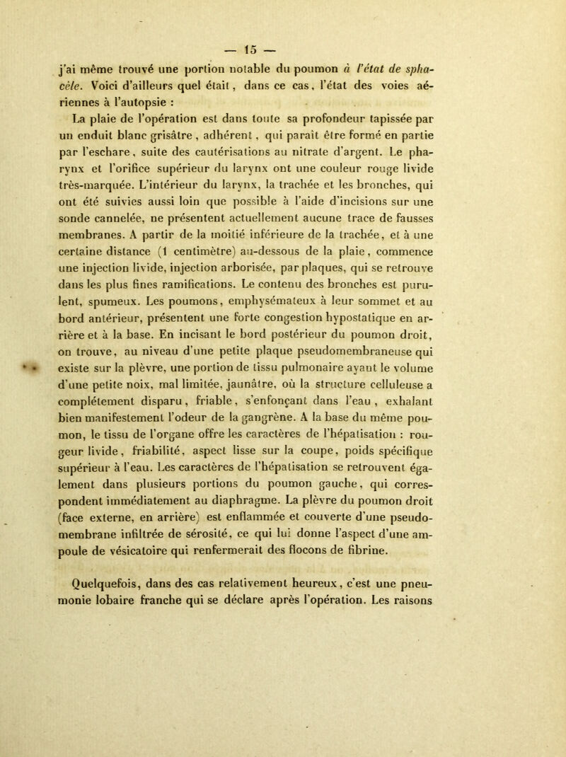 j’ai même trouvé une portion notable du poumon à l’état de spha- cèle. Voici d’ailleurs quel était, dans ce cas, l’état des voies aé- riennes à l’autopsie : La plaie de l’opération est dans toute sa profondeur tapissée par un enduit blanc grisâtre , adhérent, qui parait être formé en partie par l’eschare, suite des cautérisations au nitrate d’argent. Le pha- rynx et l’orifice supérieur du larynx ont une couleur rouge livide très-marquée. L’intérieur du larynx, la trachée et les bronches, qui ont été suivies aussi loin que possible à l’aide d’incisions sur une sonde cannelée, ne présentent actuellement aucune trace de fausses membranes. A partir de la moitié inférieure de la trachée, et à une certaine distance (1 centimètre) au-dessous de la plaie, commence une injection livide, injection arborisée, par plaques, qui se retrouve dans les plus fines ramifications. Le contenu des bronches est puru- lent, spumeux. Les poumons, emphysémateux à leur sommet et au bord antérieur, présentent une forte congestion hypostatique en ar- rière et à la base. En incisant le bord postérieur du poumon droit, on trouve, au niveau d’une petite plaque pseudomembraneuse qui existe sur la plèvre, une portion de tissu pulmonaire ayant le volume d’une petite noix, mal limitée, jaunâtre, où la structure celluleuse a complètement disparu, friable, s’enfonçant dans l’eau, exhalant bien manifestement l’odeur de la gangrène. A la base du même pou- mon, le tissu de l’organe offre les caractères de l’hépatisation : rou- geur livide, friabilité, aspect lisse sur la coupe, poids spécifique supérieur à l’eau. Les caractères de l’hépatisation se retrouvent éga- lement dans plusieurs portions du poumon gauche, qui corres- pondent immédiatement au diaphragme. La plèvre du poumon droit (face externe, en arrière) est enflammée et couverte d’une pseudo- membrane infiltrée de sérosité, ce qui lui donne l’aspect d’une am- poule de vésicatoire qui renfermerait des flocons de fibrine. Quelquefois, dans des cas relativement heureux, c’est une pneu- monie lobaire franche qui se déclare après l’opération. Les raisons