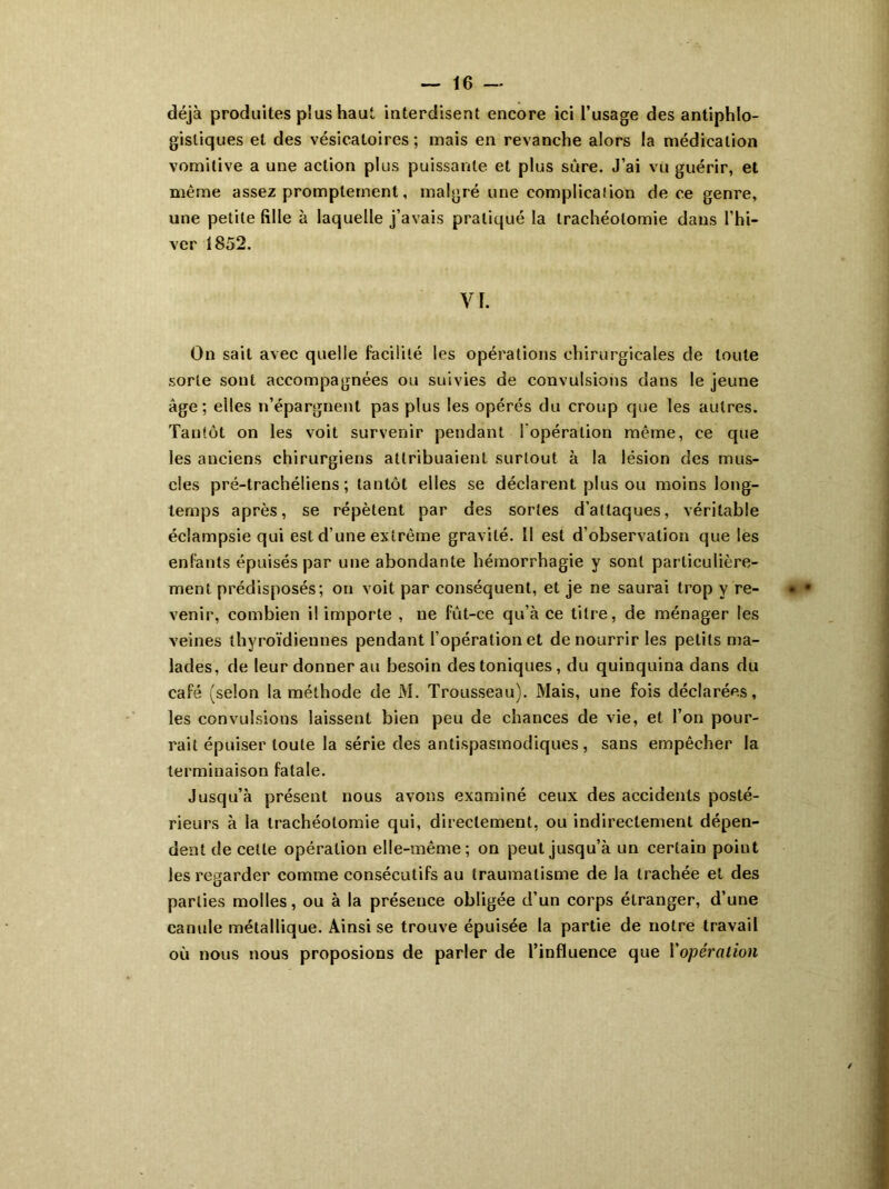 déjà produites plus haut interdisent encore ici l’usage des antiphlo- gistiques et des vésicatoires; mais en revanche alors la médication vomitive a une action plus puissante et plus sûre. J’ai vu guérir, et même assez promptement, malgré une complication de ce genre, une petite fille à laquelle j’avais pratiqué la trachéotomie dans l’hi- ver 1852. Vf. On sait avec quelle facilité les opérations chirurgicales de toute sorte sont accompagnées ou suivies de convulsions dans le jeune âge; elles n’épargnent pas plus les opérés du croup que les autres. Tantôt on les voit survenir pendant l'opération même, ce que les anciens chirurgiens attribuaient surtout à la lésion des mus- cles pré-trachéliens ; tantôt elles se déclarent plus ou moins long- temps après, se répètent par des sortes d’attaques, véritable éclampsie qui est d’une extrême gravité. II est d’observation que les enfants épuisés par une abondante hémorrhagie y sont particulière- ment prédisposés; ou voit par conséquent, et je ne saurai trop y re- venir, combien il importe , ne fût-ce qu’à ce titre, de ménager les veines thyroïdiennes pendant l’opération et de nourrir les petits ma- lades, de leur donner au besoin des toniques, du quinquina dans du café (selon la méthode de M. Trousseau). Mais, une fois déclarées, les convulsions laissent bien peu de chances de vie, et l’on pour- rait épuiser toute la série des antispasmodiques, sans empêcher la terminaison fatale. Jusqu’à présent nous avons examiné ceux des accidents posté- rieurs à la trachéotomie qui, directement, ou indirectement dépen- dent de cette opération elle-même; on peut jusqu’à un certain point les regarder comme consécutifs au traumatisme de la trachée et des parties molles, ou à la préseuce obligée d’un corps étranger, d’une canule métallique. Ainsi se trouve épuisée la partie de notre travail où nous nous proposions de parler de l’influence que Y opération