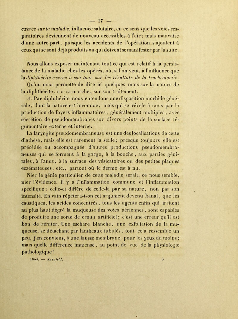 exerce sur la maladie, in fluence salutaire, en ce sens que les voies res- piratoires deviennent de nouveau accessibles à l’air; mais mauvaise d’une autre part, puisque les accidents de l’opération s’ajoutent à ceux qui se sont déjà produits ou qui doivent se manifester par la suite. Nous allons exposer maintenant tout ce qui est relatif à la persis- tance de la maladie chez les opérés, où, si l’on veut, à l’influence que la diphlhérile exerce à son tour sur les résultats de la trachéotomie. Qu’on nous permette de dire ici quelques mots sur la nature de la dipnthérite , sur sa marche, sur son traitement. A. Par di pli (.hérite nous entendons une disposition morbide géné- rale, dont la nature est inconnue, mais qui se révèle à nous par la production de foyers inflammatoires, généralement multiples, avec sécrétion de pseudomembranes sur divers points de la surface té- gumenlaire externe et interne. La laryngite pseudomembraneuse est une des localisations de cette diathèse, mais elle est rarement la seule; presque toujours elle est précédée ou accompagnée d’autres productions pseudomembra- neuses qui se forment à la gorge, à la bouche, aux parties géni- tales, à l’anus, à la surface des vésicatoires ou des petites plaques eczémateuses, etc., partout où le derme est à nu. Nier le génie particulier de celte maladie serait, ce nous semble, nier l’évidence. H y a l’inflammation commune et l’inflammation spécifique; celle-ci diffère de celle-là par sa nature, non par son intensité. En vain répétera-t-on cet argument devenu banal, que les caustiques, les acides concentrés, tous les agents enfin qui irritent au plus haut degré la muqueuse des voies aériennes, sont capables de produire une sorte de croup artificiel; c’est une erreur qu’il est bon de réfuter. Une eschare blanche, une exfoliation de la mu- queuse, se détachant par lambeaux tubulés, tout cela ressemble un peu, j’en conviens, à une fausse membrane, pour les yeux du moins; mais quelle différence immense, au point de vue de la physiologie pathologique ! 1853. — Ax enfelcl. 3