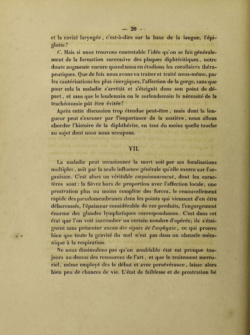 et !a cavité laryngée , c’est-à-dire sur la base de la langue, l’épi- glotte ? C. Mais si nous trouvons contestable l’idée qu’on se fait générale- ment de la formation successive des plaques diphléritiques, notre doute augmente encore quand nous en étudions les corollaires théra- peutiques. Que de fois nous avons vu traiter et traité nous-même, par les cautérisations les plus énergiques, l’affection de la gorge, sans que pour cela la maladie s’arrêtât et s’éteignît dans son point de dé- part , et sans que le lendemain ou le surlendemain la nécessité de la trachéotomie pût être évitée! Après cette discussion trop étendue peut-être , mais dont la lon- gueur peut s’excuser par l’importance de la matière, nous allons aborder l’histoire de la diphthérite, en tant du moins quelle touche au sujet dont nous nous occupons. VIL La maladie peut occasionner la mort soit par ses localisations multiples , soit par la seule influence générale qu’elle exerce sur l’or- ganisme. C’est alors un véritable empoisonnement, dont les carac- tères sont: la fièvre hors de proportion avec l’affection locale, une prostration plus ou moins complète des forces, le renouvellement rapide des pseudomembranes dans les points qui viennent d’en être débarrassés, l’épaisseur considérable de ces produits, l’engorgement énorme des glandes lymphatiques correspondantes. C’est dans cet état que l’on voit succomber un certain nombre d’opérés; ils s’étei- gnent sans présenter aucun des signes de l’asphyxie, ce qui prouve bien que toute la gravité du mal n’est pas dans un obstacle méca- nique à la respiration. Ne nous dissimulons pas qu’un semblable état est presque tou- jours au-dessus des ressources de l’art, et que le traitement mercu- riel, même employé dès le début et avec persévérance, laisse alors bien peu de chances de vie. L’état de faiblesse et de prostration lié