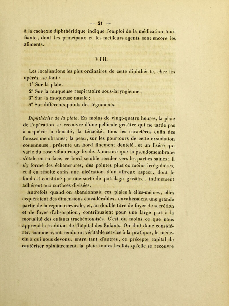 à la cachexie diphthéritique indique l’emploi de la médication toni- fiante, dont les principaux et les meilleurs agents sont encore les aliments. \ VIII. Les localisations les plus ordinaires de celte diphthérile, chez ses opérés , se font : 1° Sur la plaie ; 2° Sur la muqueuse respiratoire sous-laryngienne; 3° Sur la muqueuse nasale ; 4° Sur différents points des téguments. Diphthérile de la plaie. En moins de vingt-quatre heures, la plaie de l’opération se recouvre d’une pellicule grisâtre qui ne tarde pas à acquérir la densité, la ténacité, tous les caractères enfin des fausses membranes; la peau, sur les pourtours de cette exsudation couenneuse, présente un bord finement dentelé, et un liséré qui varie du rose vif au rouge livide. À mesure que la pseudomembrane s’étale en surface, ce bord semble reculer vers les parties saines ; il s’y forme des échancrures, des pointes plus ou moins irrégulières, et il en résulte enfin une ulcération d’un affreux aspect, dont le fond est constitué par une sorte de putrilage grisâtre, intimement adhérent aux surfaces divisées. Autrefois quand on abandonnait ces plaies à elles-mêmes, elles acquéraient des dimensions considérables , envahissaient une grande partie de la région cervicale, et, au double titre de foyer de secrétion et de foyer d’absorption, contribuaient pour une large part à la mortalité des enfants trachéotomisés. C’est du moins ce que nous - apprend la tradition de l’hôpital des Enfants. On doit donc considé- rer, comme ayant rendu un véritable service à la pratique, le méde- cin à qui nous devons, entre tant d’autres, ce précepte capital de cautériser opiniâtrement la plaie toutes les fois qu’elle se recouvre