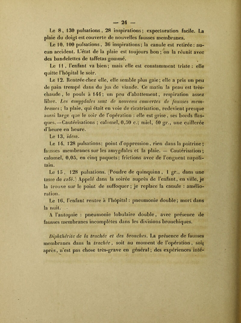 Le 8, 130 pulsations, 28 inspirations; expectoration facile. La plaie du doigt est couverte de nouvelles fausses membranes. Le 10, 100 pulsations, 3G inspirations; la canule est retirée: au- cun accident. L’état de la plaie est toujours bon; on la réunit avec des bandelettes de taffetas gommé. Le 11 , l’enfant va bien; mais elle est constamment triste: elle quitte l’hôpital le soir. Le 12. Rentrée chez elle, elle semble plus gaie; elle a pris un peu de pain trempé dans du jus de viande. Ce matin la peau est très- chaude , le pouls à 144; un peu d’abattement, respiration assez libre. Les amygdales sont de nouveau couvertes de fausses mem- branes ; la plaie, qui était en voie de cicatrisation, redevient presque aussi large que le soir de l’opération : elle est grise, ses bords flas- ques.— Cautérisations ; calomel, 0,50 c.; miel, 40 gr., une cuillerée d’heure en heure. Le 13, idem. Le 14, 128 pulsations; point d’oppression, rien dans la poitrine; fausses membranes sur les amygdales et la plaie. — Cautérisation ; calomel, 0,05, en cinq paquets; frictions avec de l’onguent napoli- tain. Le 15, 128 pulsations. (Poudre de quinquina, 1 gr., dans une tasse de café.) Appelé dans la soirée auprès de l’enfant, en ville, je la trouve sur le point de suffoquer ; je replace la canule : amélio- ration. Le 16, l’enfant rentre à l’hôpital: pneumonie double; mort dans la nuit. À l’autopsie : pneumonie lobulaire double, avec présence de fausses membranes incomplètes dans les divisions bronchiques. Diphtliéritc de la trachée et des bronches. La présence de fausses membranes dans la trachée, soit au moment de l’opération, soit après, n’est pas chose très-grave en général; des expériences inté-