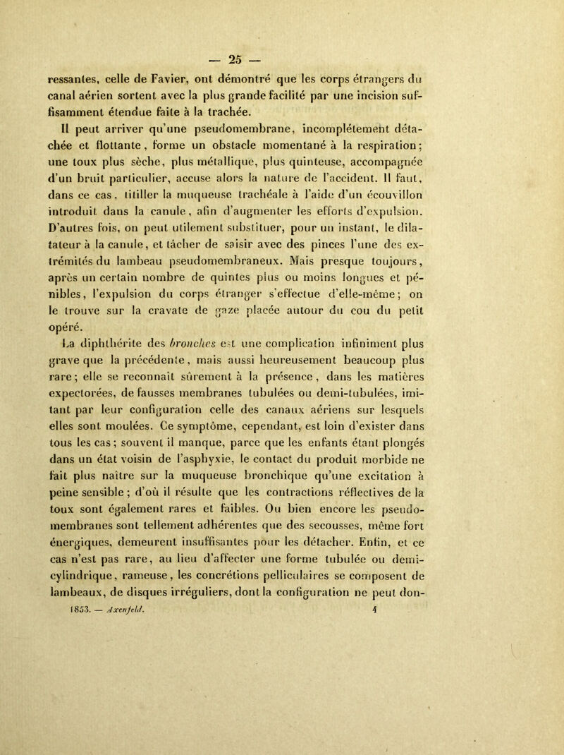 ressanles, celle de Favier, ont démontré que les corps étrangers du canal aérien sortent avec la plus grande facilité par une incision suf- fisamment étendue faite à la trachée. Il peut arriver qu’une pseudomembrane, incomplètement déta- chée et flottante, forme un obstacle momentané à la respiration; une toux plus sèche, plus métallique, plus quinteuse, accompagnée d’un bruit particulier, accuse alors la nature de l’accident. 11 faut, dans ce cas, titiller la muqueuse trachéale à l’aide d’un écouvillon introduit dans la canule, afin d’augmenter les efforts d’expulsion. D’autres fois, on peut utilement substituer, pour un instant, le dila- tateur à la canule, et lâcher de saisir avec des pinces l’une des ex- trémités du lambeau pseudomembraneux. Mais presque toujours, après un certain nombre de quintes plus ou moins longues et pé- nibles, l’expulsion du corps étranger s’effectue d’elle-même; on le trouve sur la cravate de gaze placée autour du cou du petit opéré. La diphlhérile des bronches est une complication infiniment plus grave que la précédente, mais aussi heureusement beaucoup plus rare; elle se reconnaît sûrement à la présence, dans les matières expectorées, de fausses membranes tubulées ou demi-tubulées, imi- tant par leur configuration celle des canaux aériens sur lesquels elles sont moulées. Ce symptôme, cependant, est loin d’exister dans tous les cas; souvent il manque, parce que les enfants étant plongés dans un état voisin de l’asphyxie, le contact du produit morbide ne fait plus naître sur la muqueuse bronchique qu’une excitation à peine sensible ; d’où il résulte que les contractions réfleclives de la toux sont également rares et faibles. Ou bien encore les pseudo- membranes sont tellement adhérentes que des secousses, même fort énergiques, demeurent insuffisantes pour les détacher. Enfin, et ce cas n’est pas rare, au lieu d’affecter une forme tubulée ou demi- cylindrique, rameuse, les concrétions pelliculaires se composent de lambeaux, de disques irréguliers, dont la configuration ne peut don- (853. — Axenjdd. 4