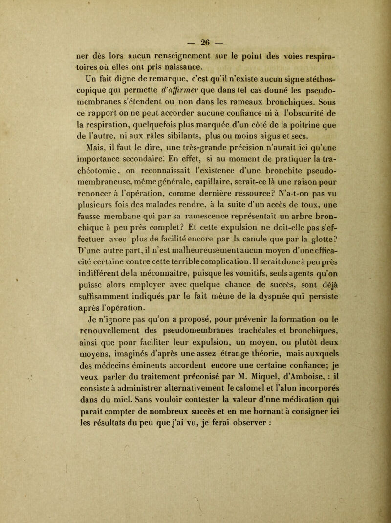 ner dès lors aucun renseignement sur le point des voies respira- toires où elles ont pris naissance. Un fait digne de remarque, c’est qu’il n’existe aucun signe stéthos- copique qui permette d'affirmer que dans tel cas donné les pseudo- membranes s’étendent ou non dans les rameaux bronchiques. Sous ce rapport on ne peut accorder aucune confiance ni à l’obscurité de la respiration, quelquefois plus marquée d’un côté de la poitrine que de l’autre, ni aux râles sibilants, plus ou moins aigus et secs. Mais, il faut le dire, une très-grande précision n’aurait ici qu’une importance secondaire. En effet, si au moment de pratiquer la tra- chéotomie, on reconnaissait l’existence d’une bronchite pseudo- membraneuse, même générale, capillaire, serait-ce là une raison pour renoncera l’opération, comme dernière ressource? N’a-t-on pas vu plusieurs fois des malades rendre, à la suite d’un accès de toux, une fausse membane qui par sa ramescence représentait un arbre bron- chique à peu près complet? Et cette expulsion ne doit-elle pas s’ef- fectuer avec plus de facilité encore par la canule que par la glotte? D’une autre part, il n’est malheureusement aucun moyen d’une effica- cité certaine contre cette terrible complication. Il serait donc à peu près indifférent delà méconnaître, puisque les vomitifs, seuls agents qu’on puisse alors employer avec quelque chance de succès, sont déjà suffisamment indiqués par le fait même de la dyspnée qui persiste après l’opération. Je n’ignore pas qu’on a proposé, pour prévenir la formation ou le renouvellement des pseudomembranes trachéales et bronchiques, ainsi que pour faciliter leur expulsion, un moyen, ou plutôt deux moyens, imaginés d’après une assez étrange théorie, mais auxquels des médecins éminents accordent encore une certaine confiance; je veux parler du traitement préconisé par M. Miquel, d’Amboise, : il consiste à administrer alternativement le calomel et l’alun incorporés dans du miel. Sans vouloir contester la valeur d’nne médication qui paraît compter de nombreux succès et en me bornant à consigner ici les résultats du peu que j’ai vu, je ferai observer :