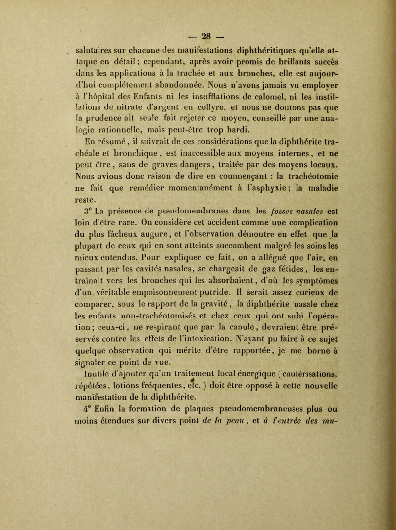 salutaires sur chacune des manifestations diphthéritiques qu’elle at- taque en détail ; cependant, après avoir promis de brillants succès dans les applications à la trachée et aux bronches, elle est aujour- d’hui complètement abandonnée. Nous n’avons jamais vu employer à i’hôpila! des Enfants ni les insufflations de calomel, ni les instil- lations de nitrate d’argent en collyre, et nous ne doutons pas que la prudence ait seule fait rejeter ce moyen, conseillé par une ana- logie rationnelle, mais peut-être trop hardi. En résumé , il suivrait de ces considérations que la diphthérile tra- chéale et bronchique, est inaccessible aux moyens internes, et ne peut être, sans de graves dangers, traitée par des moyens locaux. Nous avions donc raison de dire en commençant : la trachéotomie ne fait que remédier momentanément à l’asphyxie ; la maladie reste. 3° La présence de pseudomembranes dans les fosses nasales est loin d’ètre rare. On considère cet accident comme une complication du plus fâcheux augure, et l’observation démontre en effet que la plupart de ceux qui en sont atteints succombent malgré les soins les mieux entendus. Pour expliquer ce fait, on a allégué que l’air, en passant par les cavités nasales, se chargeait de gaz fétides, les en- traînait vers les bronches qui les absorbaient, d’où les symptômes d’un véritable empoisonnement putride. Il serait assez curieux de comparer, sous le rapport de la gravité, la diphthérile nasale chez les enfants non-trachéotomisés et chez ceux qui ont subi l’opéra- tion; ceux-ci, ne respirant que par la canule, devraient être pré- servés contre les effets de l’intoxication. N’ayant pu faire à ce sujet quelque observation qui mérite d’être rapportée, je me borne à signaler ce point de vue. Inutile d’ajouter qu’un traitement local énergique (cautérisations, répétées, lotions fréquentes, etc. ) doit être opposé à cette nouvelle manifestation de la diphthérile. 4° Enfin la formation de plaques pseudomembraneuses plus ou moins étendues sur divers point de la peau , et à Centrée des mu-