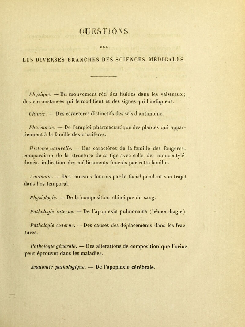 QUESTIONS SL'P. LES DIVERSES BRANCHES DES SCIENCES MÉDICALES. Physique. — Du mouvement réel des fluides dans les vaisseaux ; des circonstances qui le modifient et des signes qui l’indiquent. Chimie. — Des caractères distinctifs des sels d’antimoine. Pharmacie. — De l’emploi pharmaceutique des plantes qui appar- tiennent à la famille des crucifères. Histoire naturelle. — Des caractères de la famille des fougères; comparaison de la structure de sa tige avec celle des monocotylé- donés, indication des médicaments fournis par cette famille. Anatomie. — Des rameaux fournis par le facial pendant son trajet dans l’os temporal. Physiologie. — De la composition chimique du sang. Pathologie interne. — De l’apoplexie pulmonaire (hémorrhagie). Pathologie externe. — Des causes des déplacements dans les frac- tures. Pathologie générale. — Des altérations de composition que l’urine peut éprouver dans les maladies. Anatomie pathologique. — De l’apoplexie cérébrale.