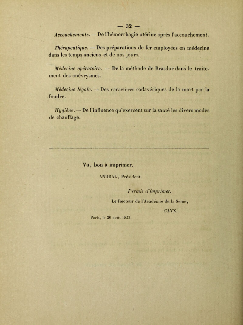 Accouchements. — De l’hémorrhagie utérine après l’accouchement. Thérapeutique. —Des préparations de 1er employées en médecine dans les temps anciens et de nos jours. Médecine opératoire. — De la méthode de Brasdor dans le traite- ment des anévrysmes. Médecine légale. — Des caractères cadavériques de la mort par la foudre. Hygiène. — De l’influence qu’exercent sur la santé les divers modes de chauffage. Vu. bon à imprimer. ANDRAL, Président. Permis d’imprimer. Le Recteur de l’Académie de la Seine, Paris, le 20 août 18.53. CAYX.