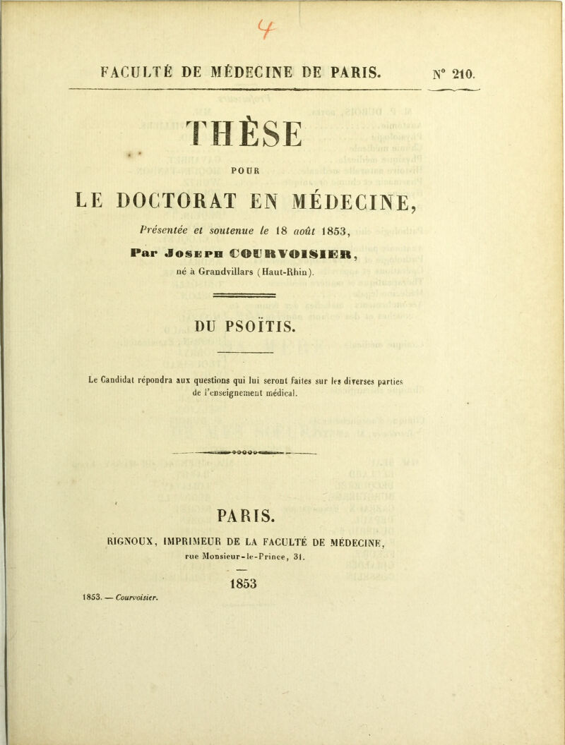 y FACULTÉ DE MÉDECINE DE PARIS. THÈSE POUR LE DOCTORAT EN MÉDECINE, Présentée et soutenue le 18 août 1853, Par Joseph €0BJKV01§IËB, né à Grandvillars (Haut-Rhin). DU PSOÏTIS. Le Candidat répondra aux questions qui lui seront faites sur les diverses parties de l'enseignement médical. PARIS. RIGNOUX, IMPRIMEUR DE LA FACULTÉ DE MÉDECINE, rue Monsieur-le-Prince, 31. 1853 1853. — Courvoisier. N° 210.