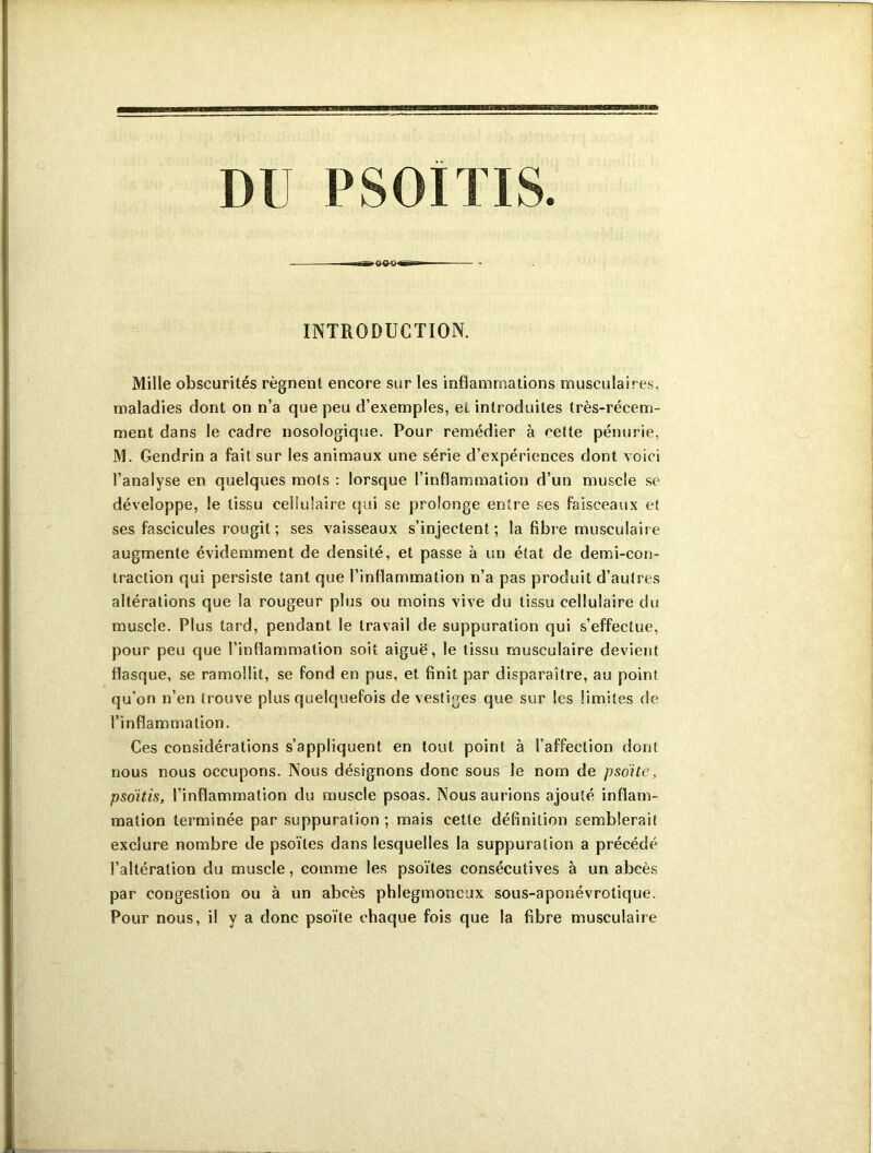 INTRODUCTION. Mille obscurités régnent encore sur les inflammations musculaires, maladies dont on n’a que peu d’exemples, et introduites très-récem- ment dans le cadre nosologique. Pour remédier à celte pénurie, M. Gendrin a fait sur les animaux une série d’expériences dont voici l’analyse en quelques mots : lorsque l’inflammation d’un muscle se développe, le tissu cellulaire qui se prolonge entre ses faisceaux et ses fascicules rougit ; ses vaisseaux s’injectent; la fibre musculaire augmente évidemment de densité, et passe à un état de demi-con- traction qui persiste tant que l’inflammation n’a pas produit d’autres altérations que la rougeur plus ou moins vive du tissu cellulaire du muscle. Plus tard, pendant le travail de suppuration qui s’effectue, pour peu que l’inflammation soit aiguë, le tissu musculaire devient flasque, se ramollit, se fond en pus, et finit par disparaître, au point qu’on n’en trouve plus quelquefois de vestiges que sur les limites de l’inflammation. Ces considérations s’appliquent en tout point à l’affection dont nous nous occupons. Nous désignons donc sous le nom de p soi te, psoïtis, l’inflammation du muscle psoas. Nous aurions ajouté inflam- mation terminée par suppuration; mais cette définition semblerait exclure nombre de psoïtes dans lesquelles la suppuration a précédé l’altération du muscle, comme les psoïtes consécutives à un abcès par congestion ou à un abcès phlegmoneux sous-aponévrotique. Pour nous, il y a donc psoïte chaque fois que la fibre musculaire