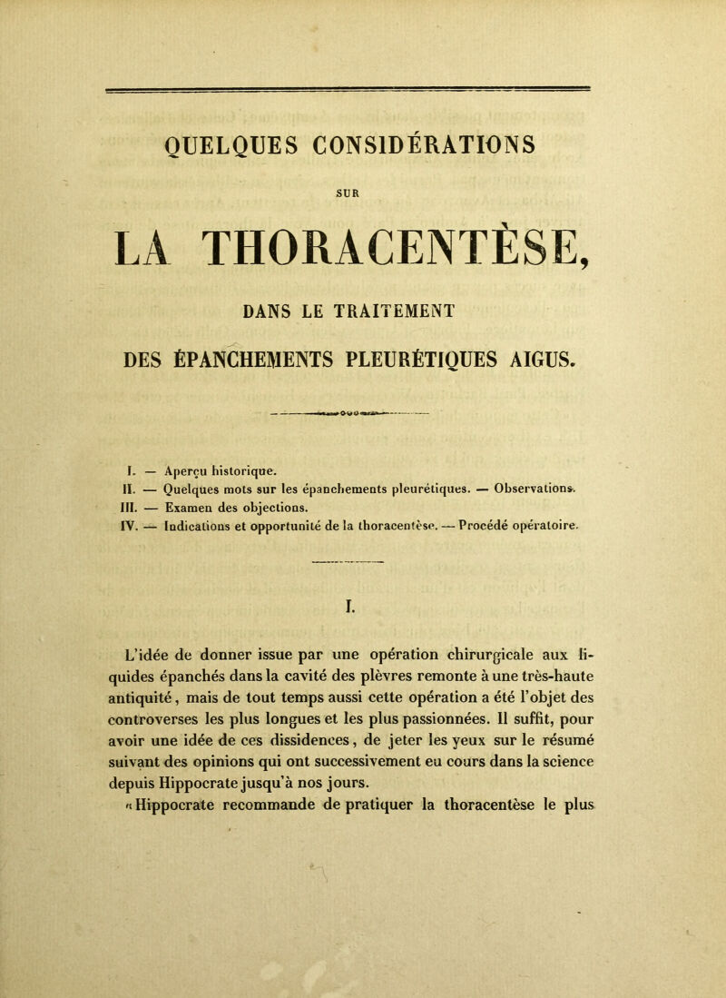 QUELQUES CONSIDÉRATIONS SUR DANS LE TRAITEMENT DES ÉPANCHEMENTS PLEURÉTIQUES AIGUS. I. — Aperçu historique. II. — Quelques mots sur les épanchemeuts pleurétiques. — Observations-. III. — Examen des objections. IV. — Indications et opportunité de la thoracentèse. — Procédé opératoire. I. L’idée de donner issue par une opération chirurgicale aux li- quides épanchés dans la cavité des plèvres remonte à une très-haute antiquité, mais de tout temps aussi cette opération a été l’objet des controverses les plus longues et les plus passionnées. 11 suffit, pour avoir une idée de ces dissidences, de jeter les yeux sur le résumé suivant des opinions qui ont successivement eu cours dans la science depuis Hippocrate jusqu’à nos jours. 'S Hippocrate recommande de pratiquer la thoracentèse le plus