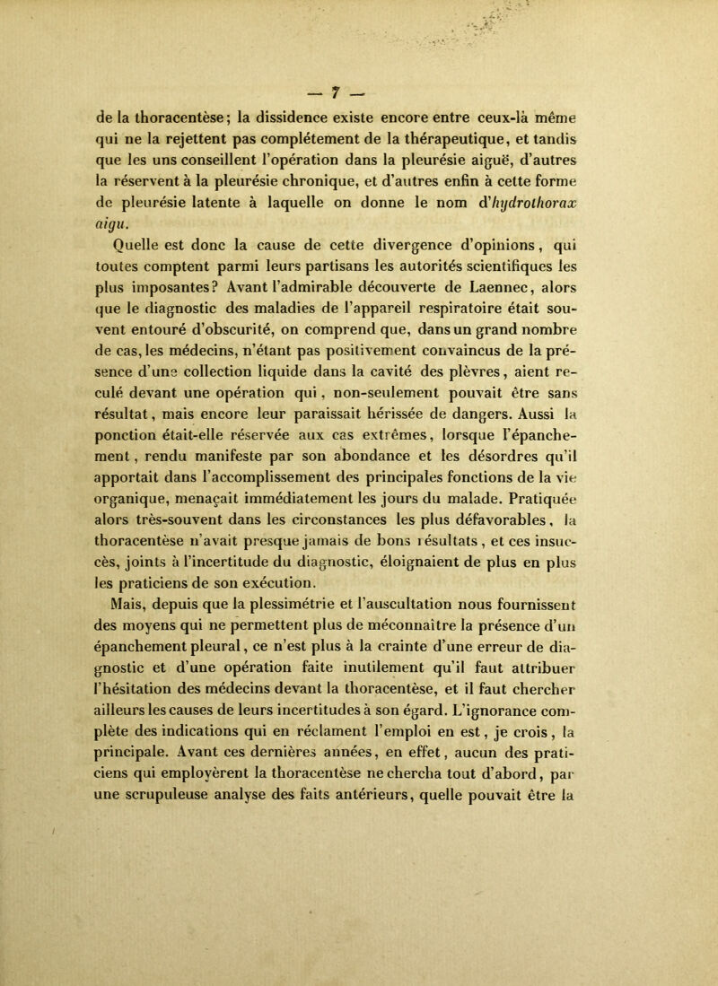 de la ihoracentèse ; la dissidence existe encore entre ceux-là même qui ne la rejettent pas complètement de la thérapeutique, et tandis que les uns conseillent l’opération dans la pleurésie aiguë, d’autres la réservent à la pleurésie chronique, et d’autres enfin à cette forme de pleurésie latente à laquelle on donne le nom d'hydrotliorax aigu. Quelle est donc la cause de cette divergence d’opinions, qui toutes comptent parmi leurs partisans les autorités scientifiques les plus imposantes ? Avant l’admirable découverte de Laennec, alors que le diagnostic des maladies de l’appareil respiratoire était sou- vent entouré d’obscurité, on comprend que, dans un grand nombre de cas, les médecins, n’étant pas positivement convaincus de la pré- sence d’une collection liquide dans la cavité des plèvres, aient re- culé devant une opération qui, non-seulement pouvait être sans résultat, mais encore leur paraissait hérissée de dangers. Aussi la ponction était-elle réservée aux cas extrêmes, lorsque l’épanche- ment , rendu manifeste par son abondance et les désordres qu’il apportait dans l’accomplissement des principales fonctions de la vie organique, menaçait immédiatement les jours du malade. Pratiquée alors très-souvent dans les circonstances les plus défavorables, la thoracentèse n’avait presque jamais de bons résultats, et ces insuc- cès, joints à l’incertitude du diagnostic, éloignaient de plus en plus les praticiens de son exécution. Mais, depuis que la plessimétrie et l’auscultation nous fournissent des moyens qui ne permettent plus de méconnaître la présence d’un épanchement pleural, ce n’est plus à la crainte d’une erreur de dia- gnostic et d’une opération faite inutilement qu’il faut attribuer l’hésitation des médecins devant la thoracentèse, et il faut chercher ailleurs les causes de leurs incertitudes à son égard. L’ignorance com- plète des indications qui en réclament l’emploi en est, je crois, la principale. Avant ces dernières années, en effet, aucun des prati- ciens qui employèrent la thoracentèse ne chercha tout d’abord, par une scrupuleuse analyse des faits antérieurs, quelle pouvait être la