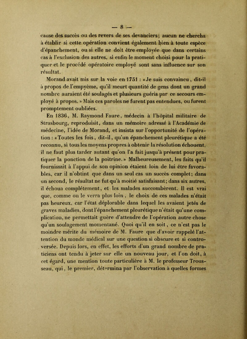 cause des succès ou des revers de ses devanciers; aucun ne chercha à établir si cette opération convient également bien à toute espèce d’épanchement, ou si elle ne doit être employée que dans certains cas à l’exclusion des autres, si enfin le moment choisi pour la prati- quer et le procédé opératoire employé sont sans influence sur son résultat. Morand avait mis sur la voie en 1751 : «Je suis convaincu, dit-il à propos de l’empyème, qu’il meurt quantité de gens dont un grand nombre auraient été soulagés et plusieurs guéris par ce secours em- ployé à propos. » Mais ces paroles ne furent pas entendues, ou furent promptement oubliées. En 1836, M. Raymond Faure, médecin à l’hôpital militaire de Strasbourg, reproduisit, dans un mémoire adressé à l’Académie de médecine, l’idée de Morand, et insista sur l’opportunité de l’opéra- tion: «Toutes les fois, dit-il, qu’un épanchement pleurétique a été reconnu, si tous les moyens propres à obtenir la résolution échouent, il ne faut plus tarder autant qu’on l’a fait jusqu’à présent pour pra- tiquer la ponction de la poitrine. » Malheureusement, les faits qu’il fournissait à l’appui de son opinion étaient loin de lui être favora- bles, car il n’obtint que dans un seul cas un succès complet; dans un second, le résultat ne fut qu’à moitié satisfaisant; dans six autres, il échoua complètement, et les malades succombèrent. Il est vrai que, comme on le verra plus loin, le choix de ces malades n’était pas heureux, car l’état déplorable dans lequel les avaient jetés de graves maladies, dont l’épanchement pleurétique n’était qu’une com- plication, ne permettait guère d’attendre de l’opération autre chose qu’un soulagement momentané. Quoi qu’il en soit, ce n’est pas le moindre mérite du mémoire de M. Faure que d’avoir rappelé l’at- tention du monde médical sur une question si obscure et si contro- versée. Depuis lors, en effet, les efforts d’un grand nombre de pra- ticiens ont tendu à jeter sur elle un nouveau jour, et l’on doit, à cet égard, une mention toute particulière à M. le professeur Trous- seau, qui, le premier, dét<^rmina par l’observation à quelles formes