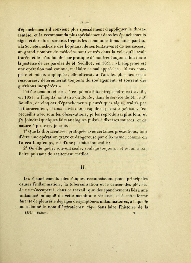 d’épanchements il convient plus spécialement d’appliquer la thora- centèse, et la recommanda plus spécialement dans les épanchements aigus et de nature séreuse. Depuis les communications faites par lui, à la Société médicale des hôpitaux, de ses tentatives et de ses succès, un grand nombre de médecins sont entrés dans la voie qu’il avait tracée, et les résultatsde leur pratique démontrent aujourd’hui toute la justesse de ces paroles de M. Sédillot, en 1841 : «L’empyème est une opération mal connue, mal faite et mal appréciée... Mieux com- prise et mieux appliquée, elle offrirait à l’art les plus heureuses ressources, déterminerait toujours du soulagement, et souvent des guérisons inespérées. » J’ai été témoin (et c’est là ce qui m’a fait entreprendre ce travail), en 1851, à l’hôpital militaire du Roule, dans le service de M. le D’’ Boudin, de cinq cas d’épanchements pleurétiques aigus, traités par la thoracentèse, et tous suivis d’une rapide et parfaite guérison. J’en recueillis avec soin les observations; je les reproduirai plus loin, et j’y joindrai quelques faits analogues puisés à diverses sources, et de nature à prouver, je crois : 1® Que la thoracentèse, pratiquée avec certaines précautions, loin d’être une opération grave et dangereuse par elle-même, comme on l’a cru longtemps, est d’une parfaite innocuité ; 2® Qu’elle guérit souvent seule, so\dage toujours, et est un auxi- liaire puissant du traitement médical. Les épanchements pleurétiques reconnaissent pour principales causes l’inflammation, la tuberculisation et le cancer des plèvres. Je ne m’occuperai, dans ce travail, que des épanchements liés à une inflammation aiguë de cette membrane séreuse, et à cette forme latente de pleurésie dégagée de symptômes inflammatoires, à laquelle on a donné le nom d'liyclrotlwrax aigu. Sans faire l’histoire de la 1853. — Bodeau, 2