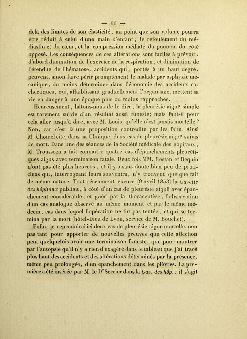 delà des limites de son élasticité, au point que son volume pourra être réduit à celui d’une main d’enfant ; le refoulement du mé- diastin et du cœur, et la compression médiate du poumon du côté opposé. Les conséquences de ces altérations sont faciles à prévoir : d’abord diminution de l’exercice de la respiration, et diminution de l’étendue de l’hématose, accidents qui, portés à un haut degré, peuvent, sinon faire périr promptement le malade par asphyxie mé- canique , du moins déterminer dans l’économie des accidents ca- chectiques, qui, affaiblissant graduellement l’organisme, mettent sa vie en danger à une époque plus ou moins rapprochée. Heureusement, hâtons-nous de le dire, la pleurésie aiguë simple est rarement suivie d’un résultat aussi funeste; mais faut-il pour cela aller jusqu’à dire, avec M. Louis, quelle n’est jamais mortelle ? Non, car c’est là une proposition contredite par les faits. Ainsi M. Chomelcite, dans sa Clinique, deux cas de pleurésie aiguë suivis de mort. Dans une des séances de la Société médicale des hôpitaux , M. Trousseau a fait connaître quatre cas d’épanchements pleuréti- ques aigus avec terminaison fatale. Deux fois MM. Rostan et Requin n’ont pas été plus heureux, et il y a sans doute bien peu de prati- ciens qui, interrogeant leurs souvenirs, n’y trouvent quelque fait de même nature. Tout récemment encore (9 avril 1853) la Gazette des hôpitaux publiait, à côté d’un cas de pleurésie aiguë avec épan- chement considérable , et guéri par la thoracentèse , l’observation d’un cas analogue observé au même moment et par le même mé- decin , cas dans lequel l’opération ne fut pas tentée , et qui se ter- mina par la mort (hôtel-Dieu de Lyon, service de M. Bouchet). Enfin, je reproduirai ici deux cas de pleurésie aiguë mortelle, non pas tant pour apporter de nouvelles preuves que cette affection peut quelquefois avoir une terminaison funeste, que pour montrer par l’autopsie qu’il n’y a rien d’exagéré dans le tableau que j’ai tracé plus haut des accidents et des altérations déterminés par la présence, même peu prolongée, d’un épanchement dans les plèvres. La pre- mière a été insérée par M. le D'^Serrier dansla Gaz. des liôp. ; il s’agit