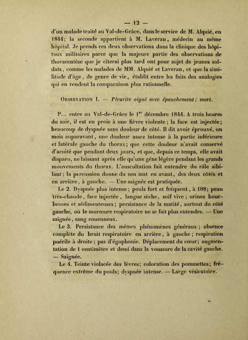 1844; la seconde appartient à M. Laveran, médecin au même hôpital. Je prends ces deux observations dans la clinique des hôpi- taux militaires parce que la majeure partie des observations de thoracentèse que je citerai plus tard ont pour sujet de jeunes sol- dats, comme les malades de MM. Alquié et Laveran, et que la simi- litude d’âge, de genre de vie, établit entre les faits des analogies qui en rendent la comparaison plus rationnelle. Observation I. — Pleurile aiguë aacc épanchement ; mort. P... entre au Val-de-Grâce le 1®*^ décembre 1844. A trois heures du soir, il est en proie à une fièvre violente ; la face est injectée ; beaucoup de dyspnée sans douleur de côté. Il dit avoir éprouvé, un mois auparavant, une douleur assez intense à la partie inférieure et latérale gauche du thorax; que cette douleur n’avait conservé d’acuité que pendant deux jours, et que, depuis ce temps, elle avait disparu, ne laissant après elle qu’une gêne légère pendant les grands mouvements du thorax. L’auscultation fait entendre du râle sibi- lant ; la percussion donne du son mat en avant, des deux côtés et en arrière, à gauche. — Une saignée est pratiquée. Le 2. Dyspnée plus intense; pouls fort et fréquent, à 108; peau très-chaude, face injectée , langue sèche, soif vive ; urines bour- beuses et sédimenteuses ; persistance de la matité, surtout du côté gauche, où le murmure respiratoire ne se fait plus entendre. — Une saignée, sang couenneux. Le 3. Persistance des mêmes phénomènes généraux ; absence complète du bruit respiratoire en arrière, à gauche ; respiration puérile à droite; pas d’égophonie. Déplacement du cœur; augmen- tation de 1 centimètre et demi dans la voussure de la cavité gauche. — Saignée. Le 4. Teinte violacée des lèvres; coloration des pommettes; fré- quence extrême du pouls; dyspnée intense.— Large vésicatoire.