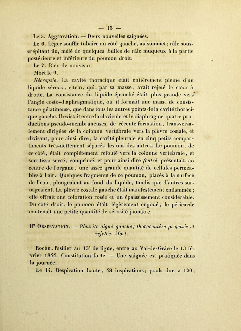 Le 5. Aggravation. — Deux nouvelles saignées. Le 6. Léger souffle tubaire au côté gauche, au sommet; râle sous- crépitant fin, mêlé de quelques bulles de râle muqueux à la partie postérieure et inférieure du poumon droit. Le 7. Rien de nouveau. Mort le 9. Nécropsie. La cavité thoracique était entièrement pleine d’uîi liquide séreux, citrin, qui, par sa masse, avait rejeté le cœur à droite. La consistance du liquide épanché était plus grande vers* l’angle costo-diaphragmatique. Où il formait une masse de consis- tance gélatineuse, que dans tous les autres points de la cavité thoraci- que gauche, il existait entre la clavicule et le diaphragme quatre pro- ductions pseudo-membraneuses, de récente formation, transversa- lement dirigées de la colonne vertébrale vers la plèvre costale, et divisant, pour ainsi dire, la cavité pleurale en cinq petits compar- timents très-nettement séparés les uns des autres. Le poumon , de ce côté, était complètement refoulé vers la colonne vertébrale, et son tissu serré, comprimé, et pour ainsi dire feutré, présentait, au centre de l’organe, une assez grande quantité de cellules perméa- bles à l’air. Quelques fragments de ce poumon, placés à la surface de l’eau, plongeaient au fond du liquide, tandis que d’autres sur- nageaient. La plèvre costale gauche était manifestement enflammée ; elle offrait une coloration rosée et un épaississement considérable. Du côté droit, le poumon était légèrement engoué; le péricarde contenait une petite quantité de sérosité jaunâtre. Il® Observation. — Pleurile aiguë gauche; thoracentèse proposée et rejetée. Mort. Roche, fusilier au 13® de ligne, entre au Val-de-Orâce le 13 fé- vrier 1844. Constitution forte. — Une saignée est pratiquée dans la journée. Le 14. Respiration haute, 48 inspirations; pouls dur, a 120;