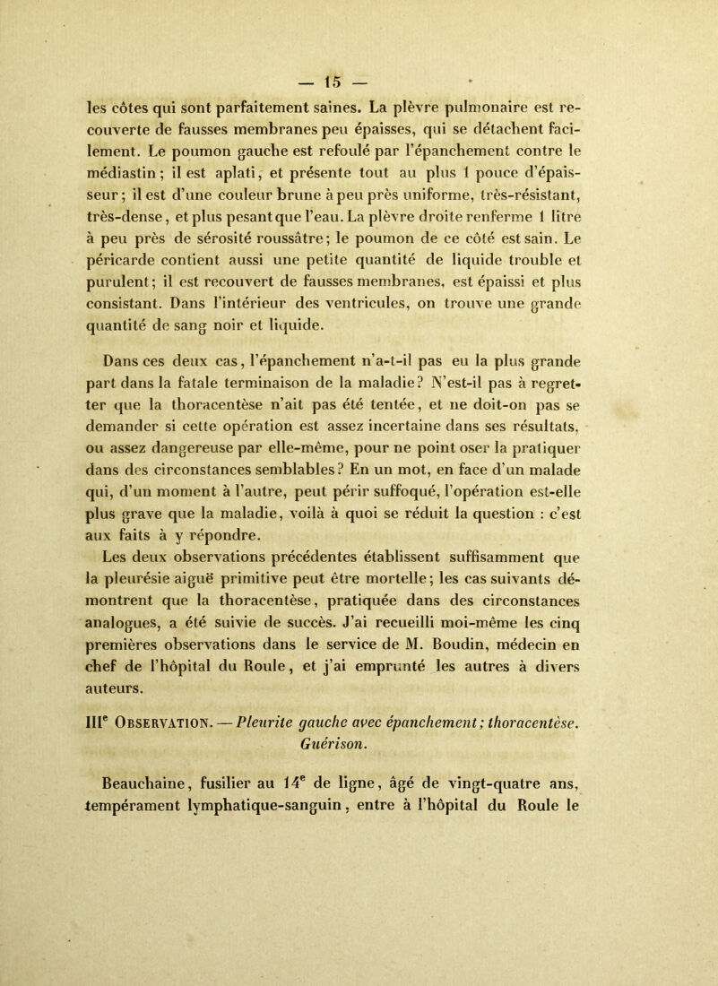 les côtes qui sont parfaitement saines. La plèvre pulmonaire est re- couverte de fausses membranes peu épaisses, qui se détachent faci- lement. Le poumon gauche est refoulé par l’épanchement contre le médiastin; il est aplati, et présente tout au plus 1 pouce d’épais- seur ; il est d’une couleur brune à peu près uniforme, très-résistant, très-dense, et plus pesant que l’eau. La plèvre droite renferme 1 litre à peu près de sérosité roussâtre; le poumon de ce côté est sain. Le péricarde contient aussi une petite quantité de liquide trouble et purulent; il est recouvert de fausses membranes, est épaissi et plus consistant. Dans l’intérieur des ventricules, on trouve une grande quantité de sang noir et liquide. Dans ces deux cas, l’épanchement n’a-t-il pas eu la plus grande part dans la fatale terminaison de la maladie? N’est-il pas à regret- ter que la thoracentèse n’ait pas été tentée, et ne doit-on pas se demander si cette opération est assez incertaine dans ses résultats, ou assez dangereuse par elle-même, pour ne point oser la pratiquer dans des circonstances semblables? En un mot, en face d’un malade qui, d’un moment à l’autre, peut périr suffoqué, l’opération est-elle plus grave que la maladie, voilà à quoi se réduit la question : c’est aux faits à y répondre. Les deux observations précédentes établissent suffisamment que la pleurésie aiguë primitive peut être mortelle; les cas suivants dé- montrent que la thoracentèse, pratiquée dans des circonstances analogues, a été suivie de succès. J’ai recueilli moi-même les cinq premières observations dans le service de M. Boudin, médecin en chef de l’hôpital du Roule, et j’ai emprunté les autres à divers auteurs. III* Observation. — Pleurite gauche avec épanchement ; thoracentèse. Guérison. Beauchaine, fusilier au 14* de ligne, âgé de vingt-quatre ans, tempérament lymphatique-sanguin, entre à l’hôpital du Roule le