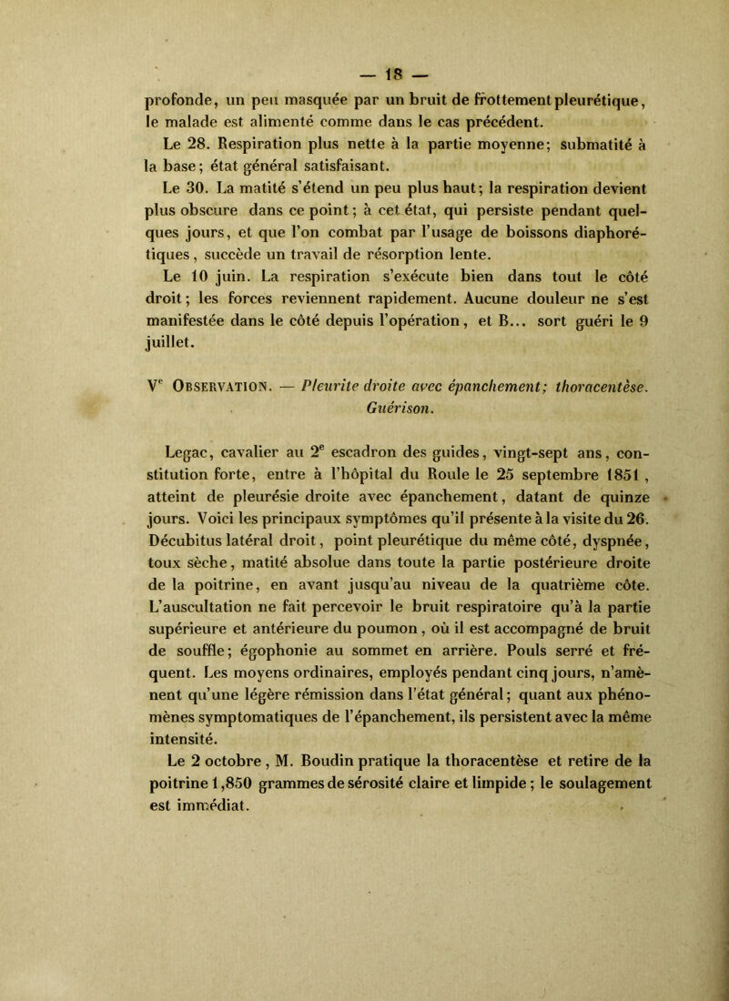 profonde, un peu masquée par un bruit de frottement pleurétique, le malade est alimenté comme dans le cas précédent. Le 28. Respiration plus nette à la partie moyenne; submatité à la base ; état général satisfaisant. Le 30. La matité s’étend un peu plus haut; la respiration devient plus obscure dans ce point ; à cet état, qui persiste pendant quel- ques jours, et que l’on combat par l’usage de boissons diaphoré- tiques, succède un travail de résorption lente. Le 10 juin. La respiration s’exécute bien dans tout le côté droit ; les forces reviennent rapidement. Aucune douleur ne s’est manifestée dans le côté depuis l’opération, et B... sort guéri le 9 juillet. V Observation. — Pleurite droite avec épanchement; thoracentèse. Guérison. Legac, cavalier au 2® escadron des guides, vingt-sept ans, con- stitution forte, entre à l’hôpital du Roule le 25 septembre 1851 , atteint de pleurésie droite avec épanchement, datant de quinze • jours. Voici les principaux symptômes qu’il présente à la visite du 26. Décubitus latéral droit, point pleurétique du même côté, dyspnée, toux sèche, matité absolue dans toute la partie postérieure droite de la poitrine, en avant jusqu’au niveau de la quatrième côte. L’auscultation ne fait percevoir le bruit respiratoire qu’à la partie supérieure et antérieure du poumon, où il est accompagné de bruit de souffle; égophonie au sommet en arrière. Pouls serré et fré- quent. Les moyens ordinaires, employés pendant cinq jours, n’amè- nent qu’une légère rémission dans l’état général; quant aux phéno- mènes symptomatiques de l’épanchement, ils persistent avec la même intensité. Le 2 octobre , M. Boudin pratique la thoracentèse et retire de la poitrine 1,850 grammes de sérosité claire et limpide ; le soulagement est immédiat.