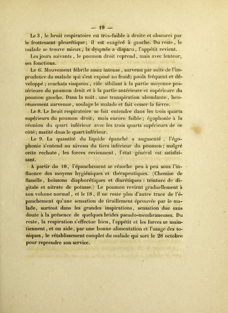 Le 3 , le bruit respiratoire est très-faible à droite et obscurci par le frottement pleurétique; il est exagéré à gauche. Du reste, le malade se trouve mieux, la dyspnée a disparu, l’appétit revient. Les jours suivants , le poumon droit reprend, mais avec lenteur, ses fonctions. Le 6. Mouvement fébrile assez intense , survenu par suite de l’im- prudence du malade qui s’est exposé au froid; pouls fréquent et dé- veloppé ; crachats visqueux, râle sibilant à la partie moyenne pos- térieure du poumon droit et à la partie antérieure et supérieure du poumon gauche. Dans la nuit, une transpiration abondante , heu- reusement survenue, soulage le malade et fait cesser la fièvre. Le 8. Le bruit respiratoire se fait entendre dans les trois quarts supérieurs du poumon droit, mais encore faible; égophonie à la réunion du quart inférieur avec les trois quarts supérieurs de ce côté ; matité dans le quart inférieur. Le 9. La quantité du liquide épanché a augmenté , l’égo- phonie s’entend au niveau du tiers inférieur du poumon; malgré cette rechute , les forces reviennent, l’état général est satisfai- sant. A partir du 10, l’épanchement se résorbe peu à peu sous l’in- fluence des moyens hygiéniques et thérapeutiques. (Chemise de flanelle, boissons diaphorétiques et diurétiques : teinture de di- gitale et nitrate de potasse.) Le poumon revient graduellement à son volume normal, et le 18, il ne reste plus d’autre trace de l’é- panchement qu’une sensation de tiraillement éprouvée par le ma- lade, surtout dans les grandes inspirations, sensation due sans doute à la présence de quelques brides pseudo-membraneuses. Du reste, la respiration s’effectue bien, l’appétit et les forces se main- tiennent, et on aide, par une bonne alimentation et l’usage des to- niques , le rétablissement complet du malade qui sort le 28 octobre pour reprendre son service.