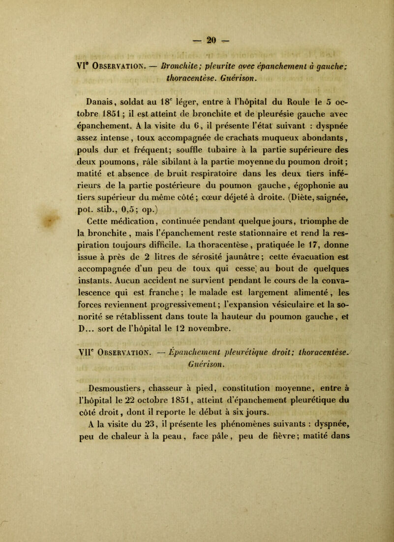 VI® Observation. — Bronchite; pleurite avec épanchement à gauche; thoracentèse. Guérison. Danais, soldat au 18® léger, entre à l’hôpital du Roule le 5 oc- tobre 1851 ; il est atteint de bronchite et de pleurésie gauche avec épanchement. A la visite du 6, il présente l’état suivant : dyspnée assez intense , toux accompagnée de crachats muqueux abondants, pouls dur et fréquent; souffle tubaire à la partie supérieure des deux poumons, râle sibilant à la partie moyenne du poumon droit; matité et absence de bruit respiratoire dans les deux tiers infé- rieurs de la partie postérieure du poumon gauche, égophonie au tiers supérieur du même côté ; cœur déjeté à droite. (Diète, saignée, pot. slib., 0,5; op.) Cette médication, continuée pendant quelque jours, triomphe de la bronchite, mais l’épanchement reste stationnaire et rend la res- piration toujours difficile. La thoracentèse, pratiquée le 17, donne issue à près de 2 litres de sérosité jaunâtre ; cette évacuation est accompagnée d’un peu de toux qui cesse] au bout de quelques instants. Aucun accident ne survient pendant le cours de la conva- lescence qui est franche ; le malade est largement alimenté, les forces reviennent progressivement; l’expansion vésiculaire et la so- norité se rétablissent dans toute la hauteur du poumon gauche, et D... sort de l’hôpital le 12 novembre. Vir Observation. — Épanchement pleurétique droit; thoracentèse. Guérison. Desmoustiers, chasseur à pied, constitution moyenne, entre à l’hôpital le 22 octobre 1851, atteint d’épanchement pleurétique du côté droit, dont il reporte le début à six jours. A la visite du 23, il présente les phénomènes suivants : dyspnée, peu de chaleur à la peau, face pâle, peu de fièvre; matité dans