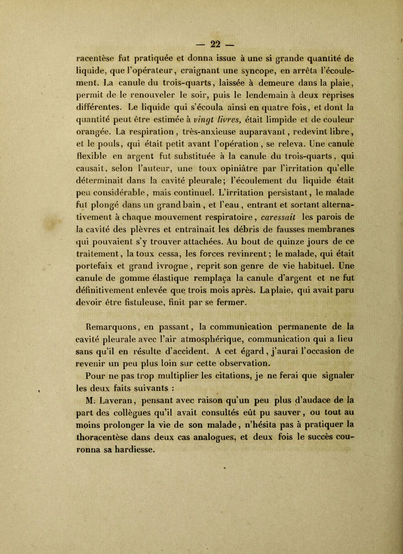 racentèse fut pratiquée et donna issue à une si grande quantité de liquide, que l’opérateur, craignant une syncope, en arrêta l’écoule- ment. La canule du trois-quarts, laissée à demeure dans la plaie, permit de le renouveler le soir, puis le lendemain à deux reprises différentes. Le liquide qui s’écoula ainsi en quatre fois, et dont la quantité peut être estimée à vingt livres, était limpide et de couleur orangée. La respiration , très-anxieuse auparavant, redevint libre, et le pouls, qui était petit avant l’opération, se releva. Une canule Hexible en argent fut substituée à la canule du trois-quarts, qui causait, selon l’auteur, une toux opiniâtre par l’irritation quelle déterminait dans la cavité pleurale; l’écoulement du liquide était peu considérable, mais continuel. L’irritation persistant, le malade fut plongé dans un grand bain , et l’eau , entrant et sortant alterna- tivement à chaque mouvement respiratoire, caressait les parois de la cavité des plèvres et entraînait les débris de fausses membranes qui pouvaient s’y trouver attachées. Au bout de quinze jours de ce traitement, la toux cessa, les forces revinrent ; le malade, qui était portefaix et grand ivrogne, reprit son genre de vie habituel. Une canule de gomme élastique remplaça la canule d’argent et ne fut définitivement enlevée que trois mois après. La plaie, qui avait paru devoir être fistuleuse, finit par se fermer. Remarquons, en passant, la communication permanente de la cavité pleurale avec l’air atmosphérique, communication qui a lieu sans qu’il en résulte d’accident. A cet égard, j’aurai l’occasion de revenir un peu plus loin sur cette observation. Pour ne pas trop multiplier les citations, je ne ferai que signaler les deux faits suivants : M. Laveran, pensant avec raison qu’un peu plus d’audace de la part des collègues qu’il avait consultés eût pu sauver, ou tout au moins prolonger la vie de son malade, n’hésita pas à pratiquer la thoracentèse dans deux cas analogues, et deux fois le succès cou- ronna sa hardiesse.