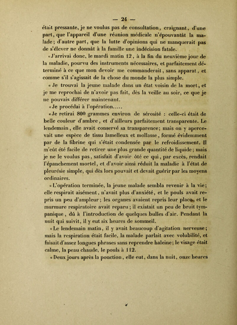 était pressante, je ne voulus pas de consultation, craignant, d’une part, que l’appareil d’une réunion médicale n’épouvantât la ma- lade ; d’autre part, que la lutte d’opinions qui ne manquerait pas de s’élever ne donnât à la famille une indécision fatale. «J’arrivai donc, le mardi matin 12, à la fin du neuvième jour de la maladie, pourvu des instruments nécessaires, et parfaitement dé- terminé à ce que mon devoir me commanderait, sans apparat, et comme s’il s’agissait de la chose du monde la plus simple. « Je trouvai la jeune malade dans un état voisin de la mort, et je me reprochai de n’avoir pas fait, dès la veille au soir, ce que je ne pouvais différer maintenant. «Je procédai à l’opération «Je retirai 800 grammes environ de sérosité : celle-ci était de belle couleur d’ambre, et d’ailleurs parfaitement transparente. Le lendemain, elle avait conservé sa transparence; mais on y aperce- vait une espèce de tissu lamelleux et mollasse, formé évidemment par de la fibrine qui s’était condensée par le refroidissement. Il m’eût été facile de retirer une plus grande quantité de liquide; mais je ne le voulus pas, satisfait d’avoir ôté ce qui, par excès, rendait l’épanchement mortel, et d’avoir ainsi réduit la maladie à l’état de pleurésie simple, qui dès lors pouvait et devait guérir par les moyens ordinaires. «L’opération terminée, la jeune malade sembla revenir à la vie; elle respirait aisément, n’avait plus d’anxiété, et le pouls avait re- pris un peu d’ampleur ; les organes avaient repris leur placo, et le murmure respiratoire avait reparu ; il existait un peu de bruit tym- panique , dû à l’introduction de quelques bulles d’air. Pendant la nuit qui suivit, il y eut six heures de sommeil. «Le lendemain matin, il y avait beaucoup d’agitation nerveuse; mais la respiration était facile, la malade parlait avec volubilité, et faisait d'assez longues phrases sans reprendre haleine; le visage était calme, la peau chaude, le pouls à 112. « Deux jours après la ponction, elle eut, dans la nuit, onze heures