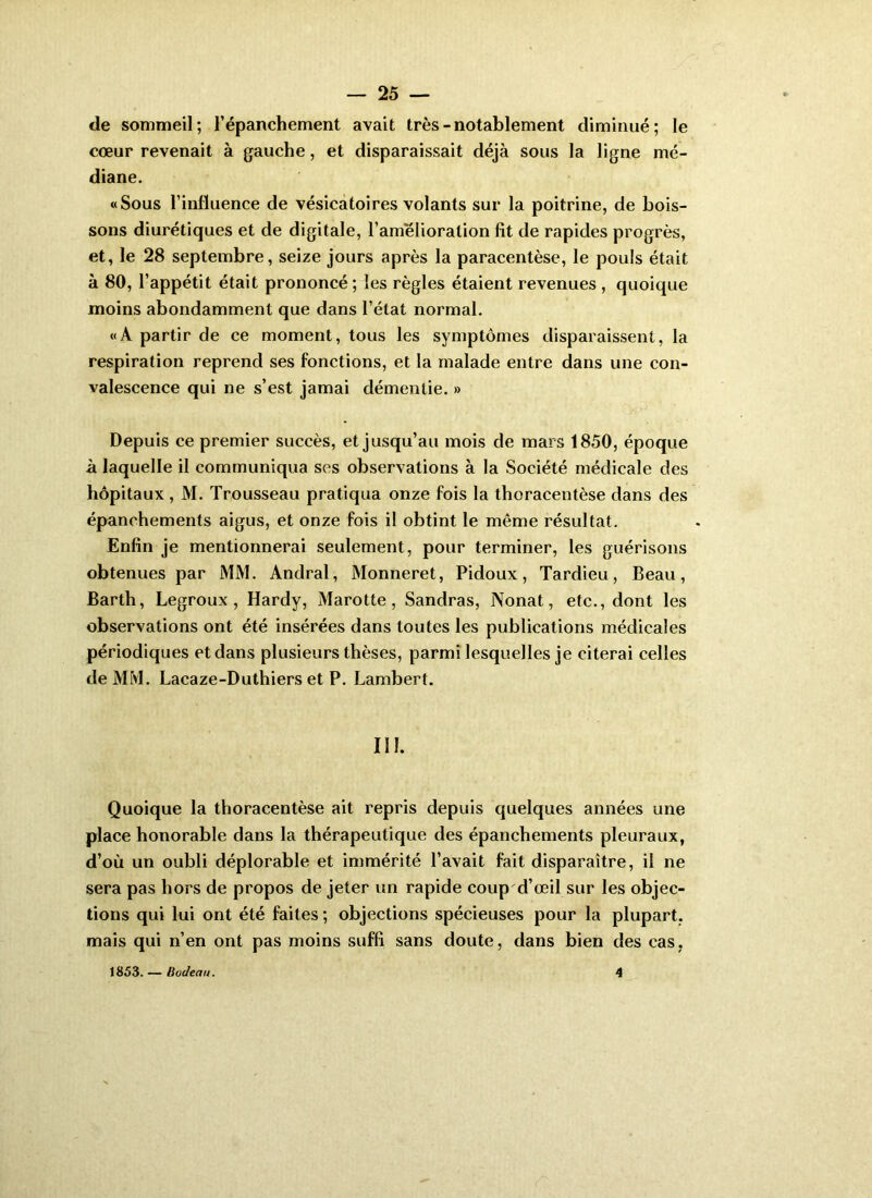 de sommeil; l’épanchement avait très - notablement diminué; le cœur revenait à gauche, et disparaissait déjà sous la ligne mé- diane. «Sous l’influence de vésicatoires volants sur la poitrine, de bois- sons diurétiques et de digitale, l’amélioration fit de rapides progrès, et, le 28 septembre, seize jours après la paracentèse, le pouls était à 80, l’appétit était prononcé ; les règles étaient revenues , quoique moins abondamment que dans l’état normal, «A partir de ce moment, tous les symptômes disparaissent, la respiration reprend ses fonctions, et la malade entre dans une con- valescence qui ne s’est jamai démentie. » Depuis ce premier succès, et jusqu’au mois de mars 1850, époque à laquelle il communiqua ses observations à la Société médicale des hôpitaux, M. Trousseau pratiqua onze fois la thoracentèse dans des épanchements aigus, et onze fois il obtint le même résultat. Enfin je mentionnerai seulement, pour terminer, les guérisons obtenues par MM. Andral, Monneret, Pidoux, Tardieu, Beau, Barth, Legroux , Hardy, Marotte, Sandras, Nonat, etc., dont les observations ont été insérées dans toutes les publications médicales périodiques et dans plusieurs thèses, parmi lesquelles je citerai celles de MM. Lacaze-Duthiers et P. Lambert. III. Quoique la thoracentèse ait repris depuis quelques années une place honorable dans la thérapeutique des épanchements pleuraux, d’où un oubli déplorable et immérité l’avait fait disparaître, il ne sera pas hors de propos de jeter un rapide coup d’œil sur les objec- tions qui lui ont été faites ; objections spécieuses pour la plupart, mais qui n’en ont pas moins suffi sans doute, dans bien des cas, 1863. — Büdeau. 4