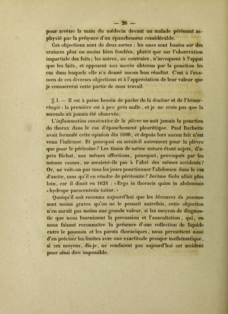 pour arrêter la main du médecin devant un malade périssant as- phyxié par la préi^ence d’un épanchement considérable. Ce^ objections sont de deux sortes : les unes sont basées sur des craintes plus ou moins bien fondées, plutôt que sur l’observation impartiale des faits ; les autres, au contraire, n’invoquent à l’appui que les faits, et opposent aux succès obtenus par la ponction les cas dans lesquels elle n’a donné aucun bon résultat. C’est à l’exa- men de ces diverses objections et à l’appréciation de leur valeur que je consacrerai cette partie de mon travail. § 1. — 11 est à peine besoin de parler de la douleur et de Y hémor- rhagie : la première est à peu près nulle, et je ne crois pas que la seconde ait jamais été observée. U inflammation consécutive de la plèvre ne suit jamais la ponction du thorax dans le cas d’épanchement pleurétique. Paul Barbette avait formulé cette opinion dès 1680, et depuis lors aucun fait n’est venu l’infirmer. Et pourquoi en serait-il autrement pour la plèvre que pour le péritoine ? Les tissus de même nature étant sujets, d’a- près Bichat, aux mêmes affections, pourquoi, provoqués par les mêmes causes, ne seraient-ils pas à l’abri des mêmes accidents ? Or, ne voit-on pas tous les jours ponctionner l’abdomen dans le cas d’ascite, sans qu’il en résulte de péritonite ? Jerome Golu allait plus loin, car il disait en 1624 : «Ergo in thoracis quàm in abdominis « hydrope paracentesis tutior. » Quoiqu’il soit reconnu aujourd’hui que les blessures du poumon sont moins graves qu’on ne le pensait autrefois, cette objection n’en aurait pas moins une grande valeur, si les moyens de diagnos- tic que nous fournissent la percussion et l’auscultation, qui, en nous faisant reconnaître la présence d’une collection de liquide entre le poumon et les parois thoraciques, nous permettent aussi d’en préciser les limites avec une exactitude presque mathématique, si ces moyens, dis-je, ne rendaient pas aujourd’hui cet accident pour ainsi dire impossible.