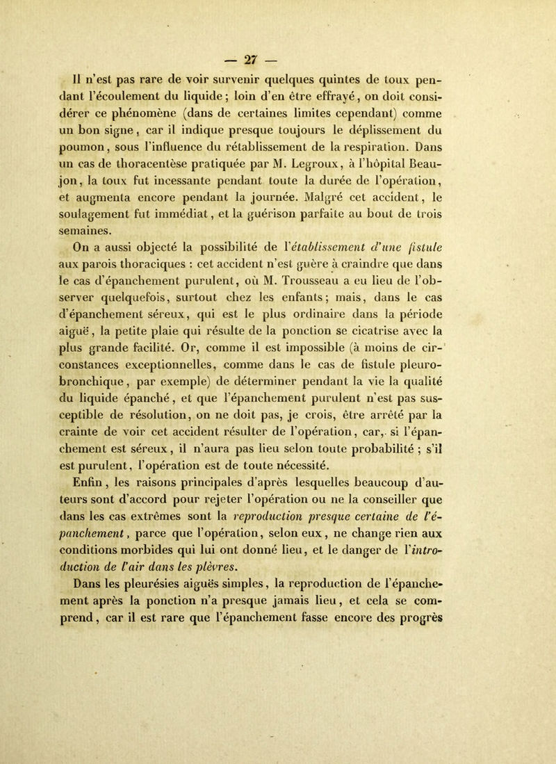 11 n’est pas rare de voir survenir quelques quintes de toux pen- dant l’écoulement du liquide ; loin d’en être effrayé, on doit consi- dérer ce phénomène (dans de certaines limites cependant) comme un bon signe, car il indique presque toujours le déplissement du poumon, sous l’influence du rétablissement de la respiration. Dans un cas de thoracentèse pratiquée par M. Legroux, à l’hôpital Beau- jon, la toux fut incessante pendant toute la durée de l’opération, et augmenta encore pendant la journée. Malgré cet accident, le soulagement fut immédiat, et la guérison parfaite au bout de trois semaines. On a aussi objecté la possibilité de Vétablissement cVune fistule aux parois thoraciques : cet accident n’est guère à craindre que dans le cas d’épanchement purulent, où M. Trousseau a eu lieu de l’ob- server quelquefois, surtout chez les enfants; mais, dans le cas d’épanchement séreux, qui est le plus ordinaire dans la période aiguë, la petite plaie qui résulte de la ponction se cicatrise avec la plus grande facilité. Or, comme il est impossible (à moins de cir-' constances exceptionnelles, comme dans le cas de fistule pleuro- bronchique, par exemple) de déterminer pendant la vie la qualité du liquide épanché, et que l’épanchement purulent n’est pas sus- ceptible de résolution, on ne doit pas, je crois, être arrêté par la crainte de voir cet accident résulter de l’opération, car, si l’épan- chement est séreux, il n’aura pas lieu selon toute probabilité ; s’il est purulent, l’opération est de toute nécessité. Enfin, les raisons principales d’après lesquelles beaucoup d’au- teurs sont d’accord pour rejeter l’opération ou ne la conseiller que dans les cas extrêmes sont la reproduction presque certaine de l’é- panchement, parce que l’opération, selon eux, ne change rien aux conditions morbides qui lui ont donné lieu, et le danger de Y intro- duction de l’air dans les plèvres. Dans les pleurésies aiguës simples, la reproduction de l’épanche- ment après la ponction n’a presque jamais lieu, et cela se com- prend , car il est rare que l’épanchement fasse encore des progrès