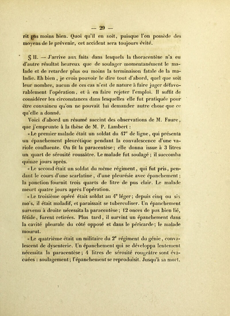 rit fïas moins bien. Quoi qu’il en soit, puisque l’on possède des moyens de le prévenir, cet accident sera toujours évité. § II. — J’arrive aux faits dans lesquels la thoracentèse n’a eu d’autre résultat heureux que de soulager momentanément le ma- lade et de retarder plus ou moins la terminaison fatale de la ma- ladie. Eh bien , je crois pouvoir le dire tout d’abord, quel que soit leur nombre, aucun de ces cas n’est de nature à faire juger défavo- rablement l’opération, et à en faire rejeter l’emploi. Il suffit de considérer les circonstances dans lesquelles elle fut pratiquée pour être convaincu qu’on ne pouvait lui demander autre chose que ce qu’elle a donné. Voici d’abord un résumé succint des observations de M. Faure, que j’emprunte à la thèse de M. P. Lambert : «Le premier malade était un soldat du 47® de ligne, qui présenta un épanchement pleurétique pendant la convalescence d’une va- riole confluente. On fit la paracentèse ; elle donna issue à 3 litres un quart de sérosité roussâtre. Le malade fut soulagé ; il succomba quinze jours après. « Le second était un soldat du même régiment, qui fut pris, pen- dant le cours d’une scarlatine, d’une pleurésie avec épanchement; la ponction fournit trois quarts de litre de pus clair. Le malade meurt quatre jours après l’opération. «Le troisième opéré était soldat au 4® léger; depuis cinq ou six mo’s, il était maladif, et paraissait se tuberculiser. Un épanchement survenu à droite nécessita la paracentèse ; 12 onces de pus bien lié, fétide, furent retirées. Plus tard, il survint un épanchement dans la cavité pleurale du côté opposé et dans le péricarde; le malade mourut. « Le quatrième était un militaire du 2® régiment du génie , conva- lescent de dysenterie. Un épanchement qui se développa lentement nécessita la paracentèse ; 4 litres de sérosité rougeâtre sont éva- cuées : soulagement; l’épanchement se reproduisit. Jusqu’à sa morî,