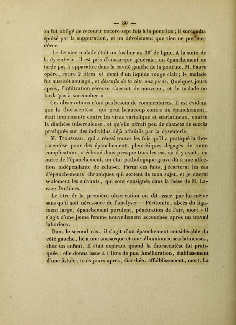 on fut obligé de recourir encore sept fois à la ponction; il succomba épuisé par la suppuration, et un dévoiement que rien ne put*mo- dérer. «Le dernier malade était un fusilier au 26® de ligne. A la suite de la dysenterie, il est pris d’anasarque générale; un épanchement ne tarde pas à apparaître dans la cavité gauche de la poitrine. M. Faure opère, retire 2 litres et demi d’un liquide rouge clair; le malade fut aussitôt soulagé , et désenfla de la tête aux pieds. Quelques jours après, l’infiltration séreuse s’accrut de nouveau, et le malade ne tarda pas à succomber. » Ces observations n’ont pas besoin de commentaires. Il est évident que la thoracentèse, qui peut beaucoup contre un épanchement, était impuissante contre les virus variolique et scarlatineux, contre la diathèse tuberculeuse , et qu’elle offrait peu de chances de succès pratiquée sur des individus déjà affaiblis par la dysenterie. M. Trousseau , qui a réussi toutes les fois qu’il a pratiqué la tho- racentèse pour des épanchements pleurétiques dégagés de toute complication, a échoué dans presque tous les cas où il y avait, en outre de l’épanchement, un état pathologique grave dû à une affec- tion indépendante de celui-ci. Parmi ces faits, j’écarterai les cas d’épanchements chroniques qui sortent de mon sujet, et je citerai seulement les suivants, qui sont consignés dans la thèse de M. La- caze-Duthiers. Le titre de la première observation en dit assez par lui-même sans qu’il soit nécessaire de l’analyser : « Péritonite, abcès du liga- ment large, épanchement purulent, pénétration de l’air, mort.» Il s’agit d’une jeune femme nouvellement accouchée après un travail laborieux. Dans le second cas, il s’agit d’un épanchement considérable du côté gauche, lié à une anasarque et une albuminurie scarlatineuses, chez un enfant. Il était expirant quand la thoracentèse fut prati- quée : elle donna issue à 1 litre de pus. Amélioration, établissement d’une fistule; trois jours après, diarrhée, affaiblissement, mort. La