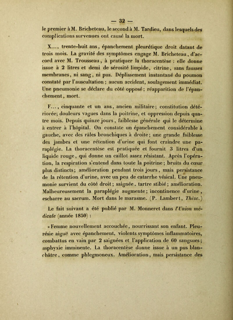 le premier àM. Bricheteau, le seconda M. Tardieu, dans lesquels des complications survenues ont causé la mort. X..., trente-huit ans, épanchement pleurétique droit datant de trois mois. La gravité des symptômes engage M. Bricheteau, d’ac- cord avec M. Trousseau, à pratiquer la thoracentèse ; elle donne issue à 2 litres et demi de sérosité limpide, citrine, sans fausses membranes, ni sang, ni pus. Déplissement instantané du poumon constaté par l’auscultation ; aucun accident, soulagement immédiat. Une pneumonie se déclare du côté opposé ; réapparition de l’épan- chement, mort. F..., cinquante et un ans, ancien militaire; constitution dété- riorée; douleurs vagues dans la poitrine, et oppression depuis qua- tre mois. Depuis quinze jours, faiblesse générale qui le détermine à entrer à l’hôpital. On constate un épanchement considérable à gauche, avec des râles bronchiques à droite ; une grande faiblesse des jambes et une rétention d’urine qui font craindre une pa- raplégie. La thoracentèse est pratiquée et fournit 3 litres d’un liquide rouge, qui donne un caillot assez résistant. Après l’opéra- tion, la respiration s’entend dans toute la poitrine ; bruits du cœur plus distincts ; amélioration pendant trois jours , mais persistance de la rétention d’urine, avec un peu de catarrhe vésical. Une pneu- monie survient du côté droit ; saignée, tartre stibié ; amélioration. Malheureusement la paraplégie augmente ; incontinence d’urine, escharre au sacrum. Mort dans le marasme. (P. Lambert, Thèse.) Le fait suivant a été publié par M. Monneret dans TUnion mé- dicale (année 1850) : «Femme nouvellement accouchée, nourrissant son enfant. Pleu- résie aiguë avec épanchement, violents symptômes inflammatoires, combattus en vain par 2 saignées et l’application de 60 sangsues; asphyxie imminente. La thoracentèse donne issue à un pus blan- châtre , comme phlegmoneux. Amélioration, mais persistance des