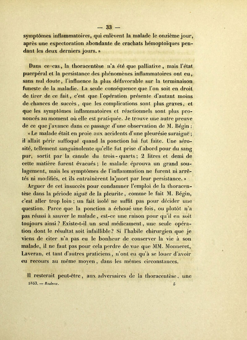 symptômes inflammatoires, qui enlèvent la malade le onzième jour, après une expectoration abondante de crachats hémoptoïques pen- dant les deux derniers jours. » Dans ce*cas, la thoracentèse n’a été que palliative, mais l’état puerpéral et la persistance des phénomènes inflammatoires ont eu, sans nul doute, l’influence la plus défavorable sur la terminaison funeste de la maladie. La seule conséquence que l’on soit en droit de tirer de ce fait, c’est que l’opération présente d’autant moins de chances de succès , que les complications sont plus graves, et que les symptômes inflammatoires et réactionnels sont plus pro- noncés au moment où elle est pratiquée. Je trouve une autre preuve de ce que j’avance dans ce passage d’une observation de M. Bégin : «Le malade était en proie aux accidents d’une pleurésie suraiguë; il allait périr suffoqué quand la ponction lui fut faite. Une séro- sité, tellement sanguinolente qu’elle fut prise d’abord pour du sang pur, sortit par la canule du trois-quarts; 2 litres et demi de cette matière furent évacués ; le malade éprouva un grand sou- lagement, mais les symptômes de l’inflammation ne furent ni arrê- tés ni modifiés, et ils entraînèrent la^mort par leur persistance. » Arguer de cet insuccès pour condamner l’emploi de la thoracen- tèse dans la période aiguë de la pleurite, comme le fait M. Bégin, c’est aller trop loin ; un fait isolé ne suffit pas pour décider une question. Parce que la ponction a échoué une fois, ou plutôt n’a pas réussi à sauver le malade, est-ce une raison pour qu’il en soit toujours ainsi ? Existe-t-il un seul médicament, une seule opéra- tion dont le résultat soit infaillible? Si l’habile chirurgien que je viens de citer n’a pas eu le bonheur de conserver la vie à son malade, il ne faut pas pour cela perdre de vue que MM. Monneret, Laveran, et tant d’autres praticiens, n’ont eu qu’à se louer d’avoir eu recours au même moyen, dans les mêmes circonstances. 11 resterait peut-être, aux adversaires de la thoracentèse, une 1853. — Bodeau. 5