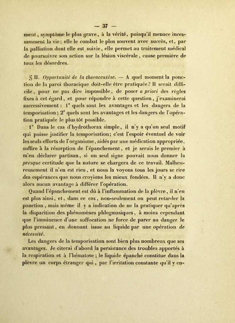 nient, symptôme le plus grave , à la vérité, puisqu’il menace inces- samment la vie; elle le combat le plus souvent avec succès, et, par la palliation dont elle est suivie, elle permet au traitement médical de poursuivre son action sur la lésion viscérale, cause première de tous les désordres. 5 11. Opportunité de la tlioracentèse. — A quel moment la ponc- tion de la paroi thoracique doit-elle être pratiquée? 11 serait diffi- cile , pour ne pas dire impossible, de poser a priori des règles fixes à cet égard , et pour répondre à cette question , j’examinerai successivement : 1® quels sont les avantages et les dangers de la temporisation ; 2” quels sont les avantages et les dangers de l’opéra- tion pratiquée le plus tôt possible. 1® Dans le cas d’hydrothorax simple, il n’y a qu’un seul motif qui puisse justifier la temporisation; c’est l’espoir éventuel de voir les seuls efforts de l’organisme, aidés par une médication appropriée, suffire à la résorption de l’épanchement, et je serais le premier k m’en déclarer partisan, si un seul signe pouvait nous donner la presque certitude que la nature se chargera de ce travail. Malheu- reusement il n’en est rien, et nous la voyons tous les jours se rire des espérances que nous croyions les mieux fondées. Il n’y a donc alors aucun avantage à différer l’opération. Quand l’épanchement est dû à l’inflammation de la plèvre, il n’en est plus ainsi, et, dans ce cas , non-seulement on peut retarder la ponction , mais même il y a indication de ne la pratiquer qu’après la disparition des phénomènes phlegmasiques, à moins cependant que l’imminence d’une suffocation ne force de parer au danger le plus pressant, en donnant issue au liquide par une opération de nécessité. Les dangers de la temporisation sont bien plus nombreux que ses avantages. Je citerai d’abord la persistance des troubles apportés à la respiration et à l’hématose ; le liquide épanché constitue dans la plèvre un corps étranger qui, par l’irritation constante qu’il y en-