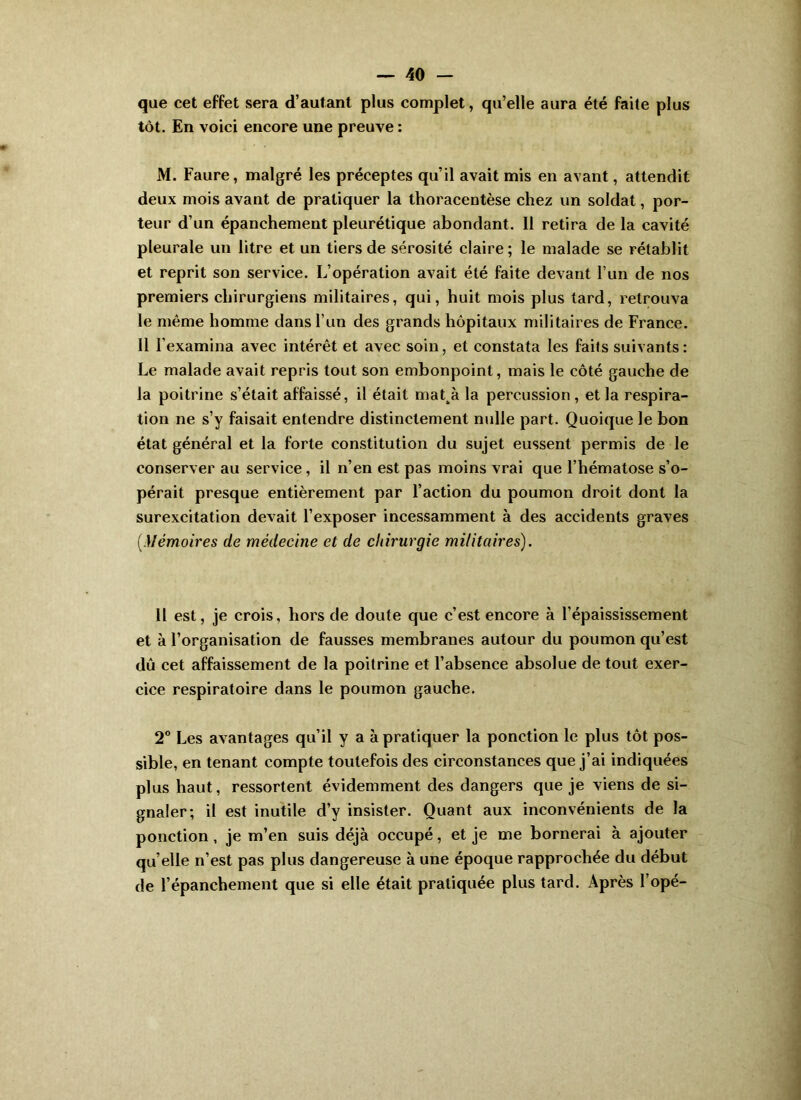 que cet effet sera d’autant plus complet, qu’elle aura été faite plus tôt. En voici encore une preuve : M. Faure, malgré les préceptes qu’il avait mis en avant, attendit deux mois avant de pratiquer la thoracentèse chez un soldat, por- teur d’un épanchement pleurétique abondant. 11 retira de la cavité pleurale un litre et un tiers de sérosité claire; le malade se rétablit et reprit son service. L’opération avait été faite devant l’un de nos premiers chirurgiens militaires, qui, huit mois plus tard, retrouva le même homme dans l’un des grands hôpitaux militaires de France. 11 l’examina avec intérêt et avec soin, et constata les faits suivants: Le malade avait repris tout son embonpoint, mais le côté gauche de la poitrine s’était affaissé, il était mat^à la percussion , et la respira- tion ne s’y faisait entendre distinctement nulle part. Quoique le bon état général et la forte constitution du sujet eussent permis de le conserver au service, il n’en est pas moins vrai que l’hématose s’o- pérait presque entièrement par l’action du poumon droit dont la surexcitation devait l’exposer incessamment à des accidents graves [Mémoires de médecine et de chirurgie militaires). 11 est, je crois, hors de doute que e’est encore à l’épaississement et à l’organisation de fausses membranes autour du poumon qu’est dû cet affaissement de la poitrine et l’absence absolue de tout exer- cice respiratoire dans le poumon gauche. 2° Les avantages qu’il y a à pratiquer la ponction le plus tôt pos- sible, en tenant compte toutefois des circonstances que j’ai indiquées plus haut, ressortent évidemment des dangers que je viens de si- gnaler; il est inutile d’y insister. Quant aux inconvénients de la ponction, je m’en suis déjà occupé, et je me bornerai à ajouter qu elle n’est pas plus dangereuse à une époque rapprochée du début de l’épanchement que si elle était pratiquée plus tard. x\près l’opé-