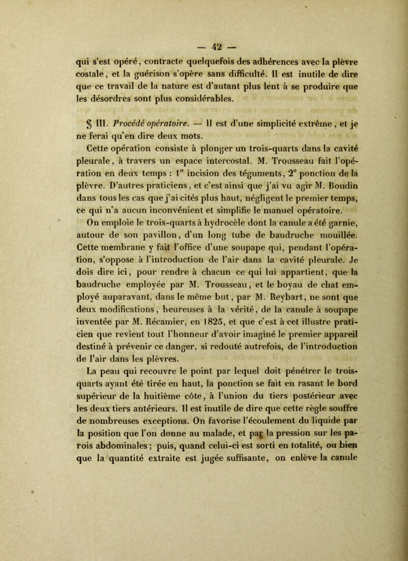 qui s’est opéré, contracte quelquefois des adhérences avec la plèvre costale, et la guérison s’opère sans difficulté. 11 est inutile de dire que ce travail de la nature est d’autant plus lent à se produire que les désordres sont plus considérables. S III- Procédé opératoire. — 11 est d’une simplicité extrême , et je ne ferai qu’en dire deux mots. Cette opération consiste à plonger un trois-quarts dans la cavité pleurale, à travers un espace intercostal. M. Trousseau fait l’opé- ration en deux temps : 1® incision des téguments, 2** ponction de la plèvre. D’autres praticiens, et c’est ainsi que j’ai vu agir M. Boudin dans tous les cas que j’ai cités plus haut, négligent le premier temps, ce qui n’a aucun inconvénient et simplifie le manuel opératoire. On emploie le trois-quarts à hydrocèle dont la canule a été garnie, autour de son pavillon, d’un long tube de baudruche mouillée. Cette membrane y fait l’office d’une soupape qui, pendant l’opéra- tion, s’oppose à l’introduction de l’air dans la cavité pleurale. Je dois dire ici, pour rendre à chacun ce qui lui appartient, que la baudruche employée par M. Trousseau, et le boyau de chat em- ployé auparavant, dans le même but, par M. Reybart, ne sont que deux modifications, heureuses à la vérité, de la canule à soupape inventée par M. Récamier, en 1825, et que c’est à cet illustre prati- cien que revient tout l’honneur d’avoir imaginé le premier appareil destiné à prévenir ce danger, si redouté autrefois, de l’introduction de l’air dans les plèvres. La peau qui recouvre le point par lequel doit pénétrer le trois- quarts ayant été tirée en haut, la ponction se fait en rasant le bord supérieur de la huitième côte, à l’union du tiers postérieur avec les deux tiers antérieurs. Il est inutile de dire que cette règle souffre de nombreuses exceptions. On favorise l’écoulement du liquide par la position que l’on donne au malade, et paj la pression sur les pa- rois abdominales ; puis, quand celui-ci est sorti en totalité, ou bien que la quantité extraite est jugée suffisante, on enlève la canule