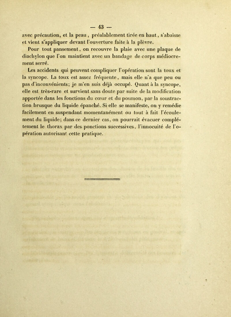 avec précaution, et la peau , préalablement tirée en haut, s’abaisse et vient s’appliquer devant l’ouverture faite à la plèvre. Pour tout pansement, on recouvre la plaie avec une plaque de diachylon que l’on maintient avec un bandage de corps médiocre- ment serré. Les accidents qui peuvent compliquer l’opération sont la toux et la syncope. La toux est assez fréquente, mais elle n’a que peu ou pas d’inconvénients; je m’en suis déjà occupé. Quant à la syncope, elle est très-rare et survient sans doute par suite de la modification apportée dans les fonctions du cœur et du poumon, par la soustrac- tion brusque du liquide épanché. Si elle se manifeste, on y remédie facilement en suspendant momentanément ou tout à fait l’écoule- ment du liquide; dans ce dernier cas, on pourrait évacuer complè- tement le thorax par des ponctions successives, l’innocuité de l’o- pération autorisant cette pratique.